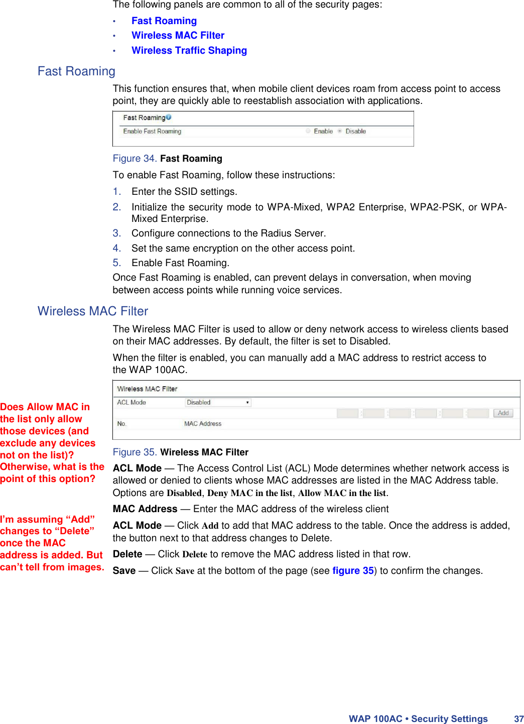The following panels are common to all of the security pages:  • Fast Roaming  • Wireless MAC Filter  • Wireless Traffic Shaping  Fast Roaming  This function ensures that, when mobile client devices roam from access point to access point, they are quickly able to reestablish association with applications.     Figure 34. Fast Roaming  To enable Fast Roaming, follow these instructions:  1. Enter the SSID settings.  2. Initialize the security mode to WPA-Mixed, WPA2 Enterprise, WPA2-PSK, or WPA-Mixed Enterprise.  3. Configure connections to the Radius Server.  4. Set the same encryption on the other access point.  5. Enable Fast Roaming.  Once Fast Roaming is enabled, can prevent delays in conversation, when moving between access points while running voice services.  Wireless MAC Filter        Does Allow MAC in the list only allow those devices (and exclude any devices not on the list)? Otherwise, what is the point of this option?   I’m assuming “Add” changes to “Delete” once the MAC address is added. But can’t tell from images.  The Wireless MAC Filter is used to allow or deny network access to wireless clients based on their MAC addresses. By default, the filter is set to Disabled.  When the filter is enabled, you can manually add a MAC address to restrict access to the WAP 100AC.       Figure 35. Wireless MAC Filter  ACL Mode — The Access Control List (ACL) Mode determines whether network access is allowed or denied to clients whose MAC addresses are listed in the MAC Address table. Options are Disabled, Deny MAC in the list, Allow MAC in the list.  MAC Address — Enter the MAC address of the wireless client  ACL Mode — Click Add to add that MAC address to the table. Once the address is added, the button next to that address changes to Delete.  Delete — Click Delete to remove the MAC address listed in that row.  Save — Click Save at the bottom of the page (see figure 35) to confirm the changes.              WAP 100AC • Security Settings 37 