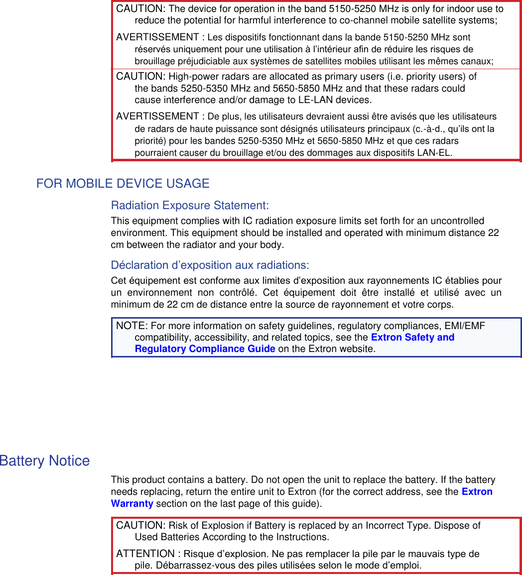  CAUTION: The device for operation in the band 5150-5250 MHz is only for indoor use to reduce the potential for harmful interference to co-channel mobile satellite systems;  AVERTISSEMENT : Les dispositifs fonctionnant dans la bande 5150-5250 MHz sont réservés uniquement pour une utilisation à l’intérieur afin de réduire les risques de brouillage préjudiciable aux systèmes de satellites mobiles utilisant les mêmes canaux;  CAUTION: High-power radars are allocated as primary users (i.e. priority users) of the bands 5250-5350 MHz and 5650-5850 MHz and that these radars could cause interference and/or damage to LE-LAN devices.  AVERTISSEMENT : De plus, les utilisateurs devraient aussi être avisés que les utilisateurs de radars de haute puissance sont désignés utilisateurs principaux (c.-à-d., qu’ils ont la priorité) pour les bandes 5250-5350 MHz et 5650-5850 MHz et que ces radars pourraient causer du brouillage et/ou des dommages aux dispositifs LAN-EL.  FOR MOBILE DEVICE USAGE  Radiation Exposure Statement:  This equipment complies with IC radiation exposure limits set forth for an uncontrolled environment. This equipment should be installed and operated with minimum distance 22 cm between the radiator and your body.  Déclaration d’exposition aux radiations:  Cet équipement est conforme aux limites d’exposition aux rayonnements IC établies pour un  environnement  non  contrôlé.  Cet  équipement  doit  être  installé  et  utilisé  avec  un minimum de 22 cm de distance entre la source de rayonnement et votre corps.  NOTE: For more information on safety guidelines, regulatory compliances, EMI/EMF compatibility, accessibility, and related topics, see the Extron Safety and Regulatory Compliance Guide on the Extron website.          Battery Notice  This product contains a battery. Do not open the unit to replace the battery. If the battery needs replacing, return the entire unit to Extron (for the correct address, see the Extron Warranty section on the last page of this guide).  CAUTION: Risk of Explosion if Battery is replaced by an Incorrect Type. Dispose of Used Batteries According to the Instructions.  ATTENTION : Risque d’explosion. Ne pas remplacer la pile par le mauvais type de pile. Débarrassez-vous des piles utilisées selon le mode d’emploi. 