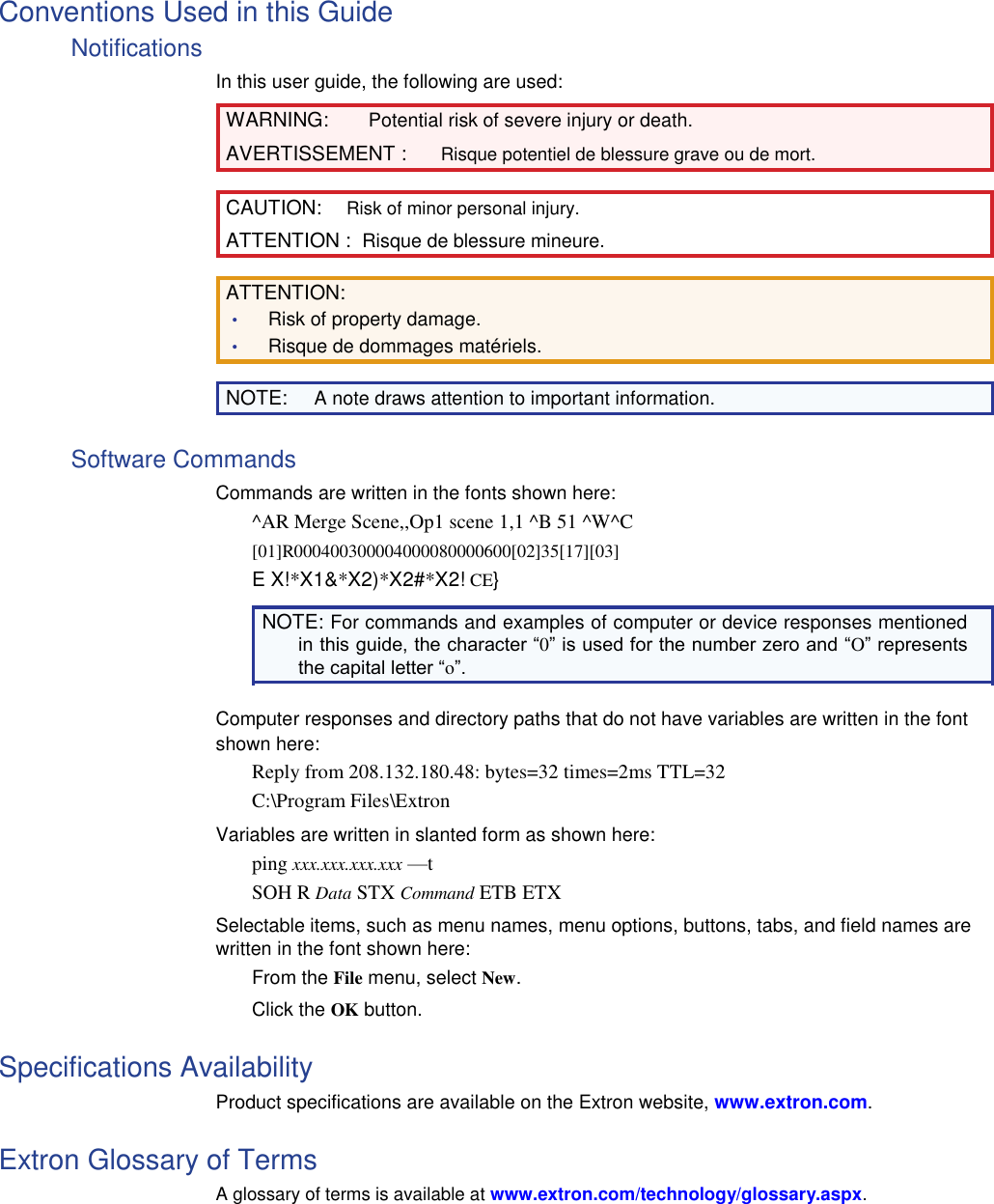 Conventions Used in this Guide  Notifications  In this user guide, the following are used:  WARNING: Potential risk of severe injury or death.  AVERTISSEMENT : Risque potentiel de blessure grave ou de mort.  CAUTION: Risk of minor personal injury.  ATTENTION :  Risque de blessure mineure.  ATTENTION:  • Risk of property damage.  • Risque de dommages matériels.  NOTE: A note draws attention to important information.  Software Commands  Commands are written in the fonts shown here:  ^AR Merge Scene,,Op1 scene 1,1 ^B 51 ^W^C  [01]R000400300004000080000600[02]35[17][03]  E X!*X1&amp;*X2)*X2#*X2! CE}  NOTE: For commands and examples of computer or device responses mentioned in this guide, the character “0” is used for the number zero and “O” represents the capital letter “o”.  Computer responses and directory paths that do not have variables are written in the font shown here:  Reply from 208.132.180.48: bytes=32 times=2ms TTL=32  C:\Program Files\Extron  Variables are written in slanted form as shown here:  ping xxx.xxx.xxx.xxx —t  SOH R Data STX Command ETB ETX  Selectable items, such as menu names, menu options, buttons, tabs, and field names are written in the font shown here:  From the File menu, select New. Click the OK button.  Specifications Availability  Product specifications are available on the Extron website, www.extron.com.  Extron Glossary of Terms  A glossary of terms is available at www.extron.com/technology/glossary.aspx. 