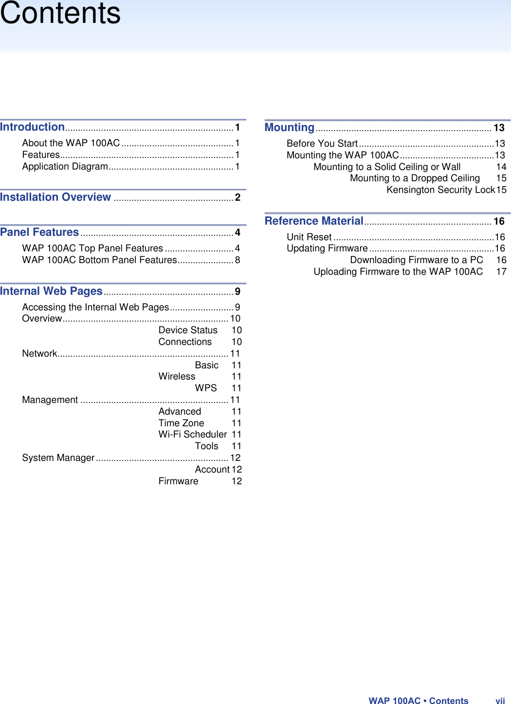 Contents         Introduction .................................................................. 1  About the WAP 100AC ............................................ 1  Features.................................................................... 1  Application Diagram ................................................. 1  Installation Overview ............................................... 2   Panel Features ............................................................ 4  WAP 100AC Top Panel Features ........................... 4  WAP 100AC Bottom Panel Features ...................... 8  Internal Web Pages ................................................... 9  Accessing the Internal Web Pages ......................... 9  Overview ................................................................. 10  Device Status 10  Connections 10  Network ................................................................... 11  Basic 11  Wireless 11  WPS 11  Management .......................................................... 11  Advanced 11  Time Zone 11  Wi-Fi Scheduler 11  Tools 11  System Manager .................................................... 12  Account 12  Firmware 12         Mounting ..................................................................... 13  Before You Start ..................................................... 13  Mounting the WAP 100AC ..................................... 13  Mounting to a Solid Ceiling or Wall 14  Mounting to a Dropped Ceiling 15  Kensington Security Lock 15  Reference Material .................................................. 16  Unit Reset ............................................................... 16  Updating Firmware ................................................. 16  Downloading Firmware to a PC 16  Uploading Firmware to the WAP 100AC 17                     WAP 100AC • Contents vii 