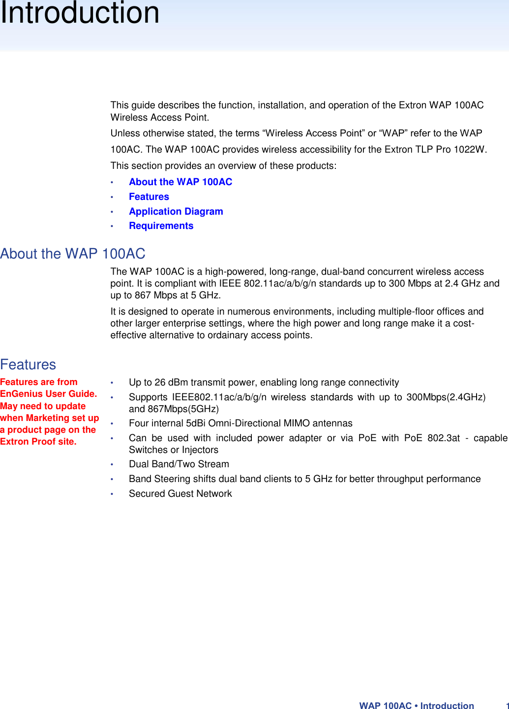 Introduction       This guide describes the function, installation, and operation of the Extron WAP 100AC Wireless Access Point.  Unless otherwise stated, the terms “Wireless Access Point” or “WAP” refer to the WAP 100AC. The WAP 100AC provides wireless accessibility for the Extron TLP Pro 1022W.  This section provides an overview of these products:  • About the WAP 100AC  • Features  • Application Diagram  • Requirements  About the WAP 100AC  The WAP 100AC is a high-powered, long-range, dual-band concurrent wireless access point. It is compliant with IEEE 802.11ac/a/b/g/n standards up to 300 Mbps at 2.4 GHz and up to 867 Mbps at 5 GHz.  It is designed to operate in numerous environments, including multiple-floor offices and other larger enterprise settings, where the high power and long range make it a cost-effective alternative to ordainary access points.  Features  Features are from EnGenius User Guide. May need to update when Marketing set up a product page on the Extron Proof site.  • Up to 26 dBm transmit power, enabling long range connectivity  • Supports  IEEE802.11ac/a/b/g/n  wireless  standards  with  up  to  300Mbps(2.4GHz) and 867Mbps(5GHz)  • Four internal 5dBi Omni-Directional MIMO antennas  • Can  be  used  with  included  power  adapter  or  via  PoE  with  PoE  802.3at  -  capable Switches or Injectors  • Dual Band/Two Stream  • Band Steering shifts dual band clients to 5 GHz for better throughput performance  • Secured Guest Network                    WAP 100AC • Introduction 1 