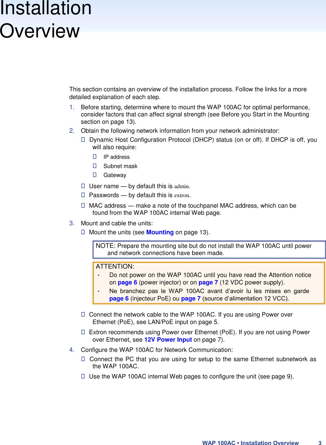 Installation  Overview       This section contains an overview of the installation process. Follow the links for a more detailed explanation of each step.  1. Before starting, determine where to mount the WAP 100AC for optimal performance, consider factors that can affect signal strength (see Before you Start in the Mounting section on page 13).  2. Obtain the following network information from your network administrator:   Dynamic Host Configuration Protocol (DHCP) status (on or off). If DHCP is off, you will also require:   IP address   Subnet mask   Gateway   User name — by default this is admin.  Passwords — by default this is extron.   MAC address — make a note of the touchpanel MAC address, which can be found from the WAP 100AC internal Web page.  3. Mount and cable the units:   Mount the units (see Mounting on page 13).  NOTE: Prepare the mounting site but do not install the WAP 100AC until power and network connections have been made.  ATTENTION:  • Do not power on the WAP 100AC until you have read the Attention notice on page 6 (power injector) or on page 7 (12 VDC power supply).  • Ne  branchez  pas  le  WAP  100AC  avant  d’avoir  lu  les  mises  en  garde page 6 (injecteur PoE) ou page 7 (source d’alimentation 12 VCC).   Connect the network cable to the WAP 100AC. If you are using Power over Ethernet (PoE), see LAN/PoE input on page 5.   Extron recommends using Power over Ethernet (PoE). If you are not using Power over Ethernet, see 12V Power Input on page 7).  4. Configure the WAP 100AC for Network Communication:   Connect the PC that you are using for setup to the same Ethernet subnetwork as the WAP 100AC.   Use the WAP 100AC internal Web pages to configure the unit (see page 9).          WAP 100AC • Installation Overview 3 