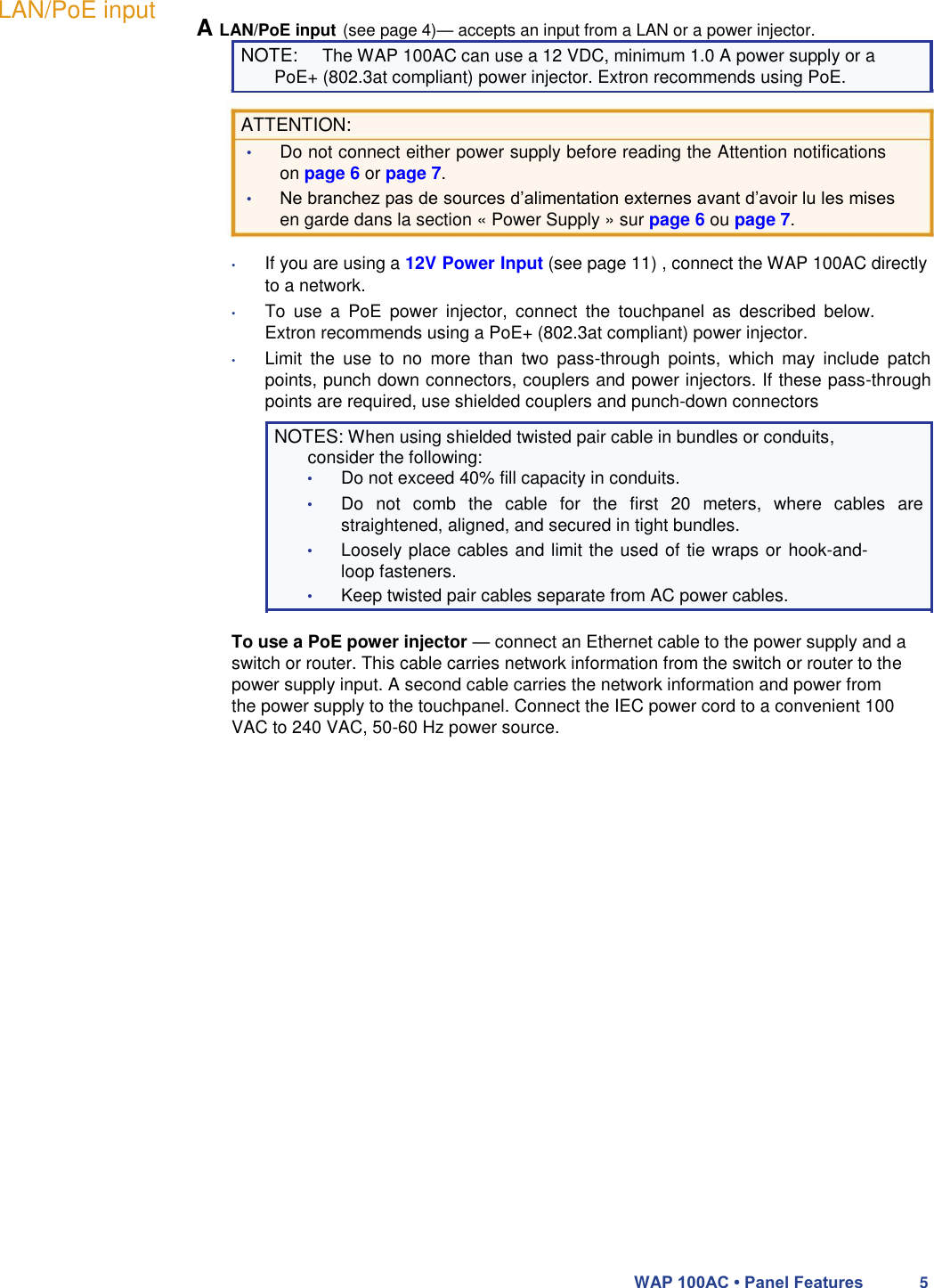 LAN/PoE input A LAN/PoE input (see page 4)— accepts an input from a LAN or a power injector. NOTE: The WAP 100AC can use a 12 VDC, minimum 1.0 A power supply or a  PoE+ (802.3at compliant) power injector. Extron recommends using PoE.  ATTENTION:  • Do not connect either power supply before reading the Attention notifications on page 6 or page 7.  • Ne branchez pas de sources d’alimentation externes avant d’avoir lu les mises en garde dans la section « Power Supply » sur page 6 ou page 7.  • If you are using a 12V Power Input (see page 11) , connect the WAP 100AC directly to a network.  • To  use  a  PoE  power  injector,  connect  the  touchpanel  as  described  below. Extron recommends using a PoE+ (802.3at compliant) power injector.  • Limit  the  use  to  no  more  than  two  pass-through  points,  which  may  include  patch points, punch down connectors, couplers and power injectors. If these pass-through points are required, use shielded couplers and punch-down connectors  NOTES: When using shielded twisted pair cable in bundles or conduits, consider the following:  • Do not exceed 40% fill capacity in conduits.  • Do  not  comb  the  cable  for  the  first  20  meters,  where  cables  are straightened, aligned, and secured in tight bundles.  • Loosely place cables and limit the used of tie wraps or hook-and-loop fasteners.  • Keep twisted pair cables separate from AC power cables.  To use a PoE power injector — connect an Ethernet cable to the power supply and a switch or router. This cable carries network information from the switch or router to the power supply input. A second cable carries the network information and power from the power supply to the touchpanel. Connect the IEC power cord to a convenient 100 VAC to 240 VAC, 50-60 Hz power source.                             WAP 100AC • Panel Features 5 
