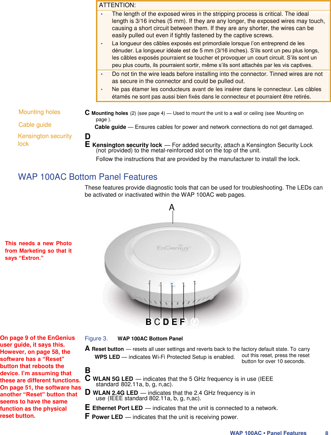  ATTENTION:  • The length of the exposed wires in the stripping process is critical. The ideal length is 3/16 inches (5 mm). If they are any longer, the exposed wires may touch, causing a short circuit between them. If they are any shorter, the wires can be easily pulled out even if tightly fastened by the captive screws.  • La longueur des câbles exposés est primordiale lorsque l’on entreprend de les dénuder. La longueur idéale est de 5 mm (3/16 inches). S’ils sont un peu plus longs, les câbles exposés pourraient se toucher et provoquer un court circuit. S’ils sont un peu plus courts, ils pourraient sortir, même s’ils sont attachés par les vis captives.  • Do not tin the wire leads before installing into the connector. Tinned wires are not as secure in the connector and could be pulled out.  • Ne pas étamer les conducteurs avant de les insérer dans le connecteur. Les câbles étamés ne sont pas aussi bien fixés dans le connecteur et pourraient être retirés.  Mounting holes  Cable guide  Kensington security lock  C Mounting holes (2) (see page 4) — Used to mount the unit to a wall or ceiling (see Mounting on page ).  D  E Kensington security lock — For added security, attach a Kensington Security Lock (not provided) to the metal-reinforced slot on the top of the unit.  Follow the instructions that are provided by the manufacturer to install the lock.  WAP 100AC Bottom Panel Features  These features provide diagnostic tools that can be used for troubleshooting. The LEDs can be activated or inactivated within the WAP 100AC web pages.  A     This needs a new  Photo from Marketing so that it says “Extron.”         B C D E F  On page 9 of the EnGenius user guide, it says this. However, on page 58, the software has a “Reset” button that reboots the device. I’m assuming that these are different functions. On page 51, the software has another “Reset” button that seems to have the same function as the physical reset button.  Figure 3. WAP 100AC Bottom Panel  A Reset button — resets all user settings and reverts back to the factory default state. To carry out this reset, press the reset button for over 10 seconds.  B  C WLAN 5G LED — indicates that the 5 GHz frequency is in use (IEEE standard 802.11a, b, g, n,ac).  D WLAN 2.4G LED — indicates that the 2.4 GHz frequency is in use (IEEE standard 802.11a, b, g, n,ac).  E Ethernet Port LED — indicates that the unit is connected to a network. F Power LED — indicates that the unit is receiving power.  WAP 100AC • Panel Features 8  WPS LED — indicates Wi-Fi Protected Setup is enabled.  Cable guide — Ensures cables for power and network connections do not get damaged. 