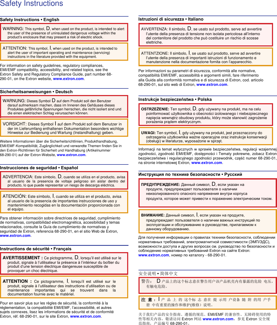 Safety Instructions  Safety Instructions • English  WARNING: This symbol, D, when used on the product, is intended to alert the user of the presence of uninsulated dangerous voltage within the product’s enclosure that may present a risk of electric shock.  ATTENTION: This symbol, I, when used on the product, is intended to alert the user of important operating and maintenance (servicing) instructions in the literature provided with the equipment.  For information on safety guidelines, regulatory compliances, EMI/EMF compatibility, accessibility, and related topics, see the Extron Safety and Regulatory Compliance Guide, part number 68-290-01, on the Extron website, www.extron.com.  Sicherheitsanweisungen • Deutsch  WARNUNG: Dieses Symbol D auf dem Produkt soll den Benutzer darauf aufmerksam machen, dass im Inneren des Gehäuses dieses Produktes gefährliche Spannungen herrschen, die nicht isoliert sind und die einen elektrischen Schlag verursachen können.  VORSICHT: Dieses Symbol I auf dem Produkt soll dem Benutzer in der im Lieferumfang enthaltenen Dokumentation besonders wichtige Hinweise zur Bedienung und Wartung (Instandhaltung) geben.  Weitere Informationen über die Sicherheitsrichtlinien, Produkthandhabung, EMI/EMF-Kompatibilität, Zugänglichkeit und verwandte Themen finden Sie in den Extron-Richtlinien für Sicherheit und Handhabung (Artikelnummer 68‑290-01) auf der Extron-Website, www.extron.com.  Instrucciones de seguridad • Español  ADVERTENCIA: Este símbolo, D, cuando se utiliza en el producto, avisa al  usuario  de  la  presencia  de  voltaje  peligroso  sin  aislar  dentro  del producto, lo que puede representar un riesgo de descarga eléctrica.  ATENCIÓ N: Este símbolo, I, cuando se utiliza en el producto, avisa al usuario de la presencia de importantes instrucciones de uso y mantenimiento recogidas en la documentación proporcionada con el equipo.  Para obtener información sobre directrices de seguridad, cumplimiento de normativas, compatibilidad electromagnética, accesibilidad y temas relacionados, consulte la Guía de cumplimiento de normativas y seguridad de Extron, referencia 68-290-01, en el sitio Web de Extron, www.extron.com.  Instructions de sécurité • Français  AVERTISSEMENT : Ce pictogramme, D, lorsqu’il est utilisé sur le produit, signale à l’utilisateur la présence à l’intérieur du boîtier du produit d’une tension électrique dangereuse susceptible de provoquer un choc électrique.  ATTENTION  :  Ce  pictogramme, I,  lorsqu’il  est  utilisé  sur le produit, signale à l’utilisateur des instructions d’utilisation ou de maintenance  importantes  qui  se  trouvent  dans  la documentation fournie avec le matériel.  Pour en savoir plus sur les règles de sécurité, la conformité à la réglementation, la compatibilité EMI/EMF, l’accessibilité, et autres sujets connexes, lisez les informations de sécurité et de conformité Extron, réf. 68-290-01, sur le site Extron, www.extron.com.    Istruzioni di sicurezza • Italiano  AVVERTENZA: Il simbolo, D, se usato sul prodotto, serve ad avvertire l’utente della presenza di tensione non isolata pericolosa all’interno del contenitore del prodotto che può costituire un rischio di scosse elettriche.  ATTENTZIONE: Il simbolo, I, se usato sul prodotto, serve ad avvertire l’utente della presenza di importanti istruzioni di funzionamento e manutenzione nella documentazione fornita con l’apparecchio.  Per informazioni su parametri di sicurezza, conformità alle normative, compatibilità EMI/EMF, accessibilità e argomenti simili, fare riferimento alla Guida alla conformità normativa e di sicurezza di Extron, cod. articolo 68‑290‑01, sul sito web di Extron, www.extron.com.  Instrukcje bezpieczeństwa • Polska  OSTRZEŻENIE: Ten symbol, D, gdy używany na produkt, ma na celu poinformować użytkownika o obecności izolowanego i niebezpiecznego napięcia wewnątrz obudowy produktu, który może stanowić zagrożenie porażenia prądem elektrycznym.  UWAGI: Ten symbol, I, gdy używany na produkt, jest przeznaczony do ostrzegania użytkownika ważne operacyjne oraz instrukcje konserwacji (obsługi) w literaturze, wyposażone w sprzęt.  Informacji na temat wytycznych w sprawie bezpieczeństwa, regulacji wzajemnej zgodności, zgodność EMI/EMF, dostępności i Tematy pokrewne, zobacz Extron bezpieczeństwa i regulacyjnego zgodności przewodnik, część numer 68-290-01, na stronie internetowej Extron, www.extron.com.  Инструкция по технике безопасности • Русский  ПРЕДУПРЕЖДЕНИЕ: Данный символ, D, если указан на продукте, предупреждает пользователя о наличии неизолированного опасного напряжения внутри корпуса  продукта, которое может привести к поражению электрическим током.  ВНИМАНИЕ: Данный символ, I, если указан на продукте, предупреждает пользователя о наличии важных инструкций по эксплуатации и обслуживанию в руководстве, прилагаемом к данному оборудованию.  Для получения информации о правилах техники безопасности, соблюдении нормативных требований, электромагнитной совместимости (ЭМП/ЭДС), возможности доступа и других вопросах см. руководство по безопасности и соблюдению нормативных требований Extron на сайте Extron: www.extron.com, номер по каталогу - 68-290-01.   安全说明 • 简体中文  警告： D 产品上的这个标志意在警告用户该产品机壳内有暴露的危险 电压，有触电危险。  注 意 ：I 产 品 上 的 这个标 志 意在 提 示用 户设备 随 附 的用 户手 册 中有重要的操作和维护(维修）说明。  关于我们产品的安全指南、遵循的规范、EMI/EMF 的兼容性、无障碍使用的特性等相关内容，敬请访问 Extron 网站 www.extron.com，参见 Extron 安全规范指南，产品编号 68-290-01。 