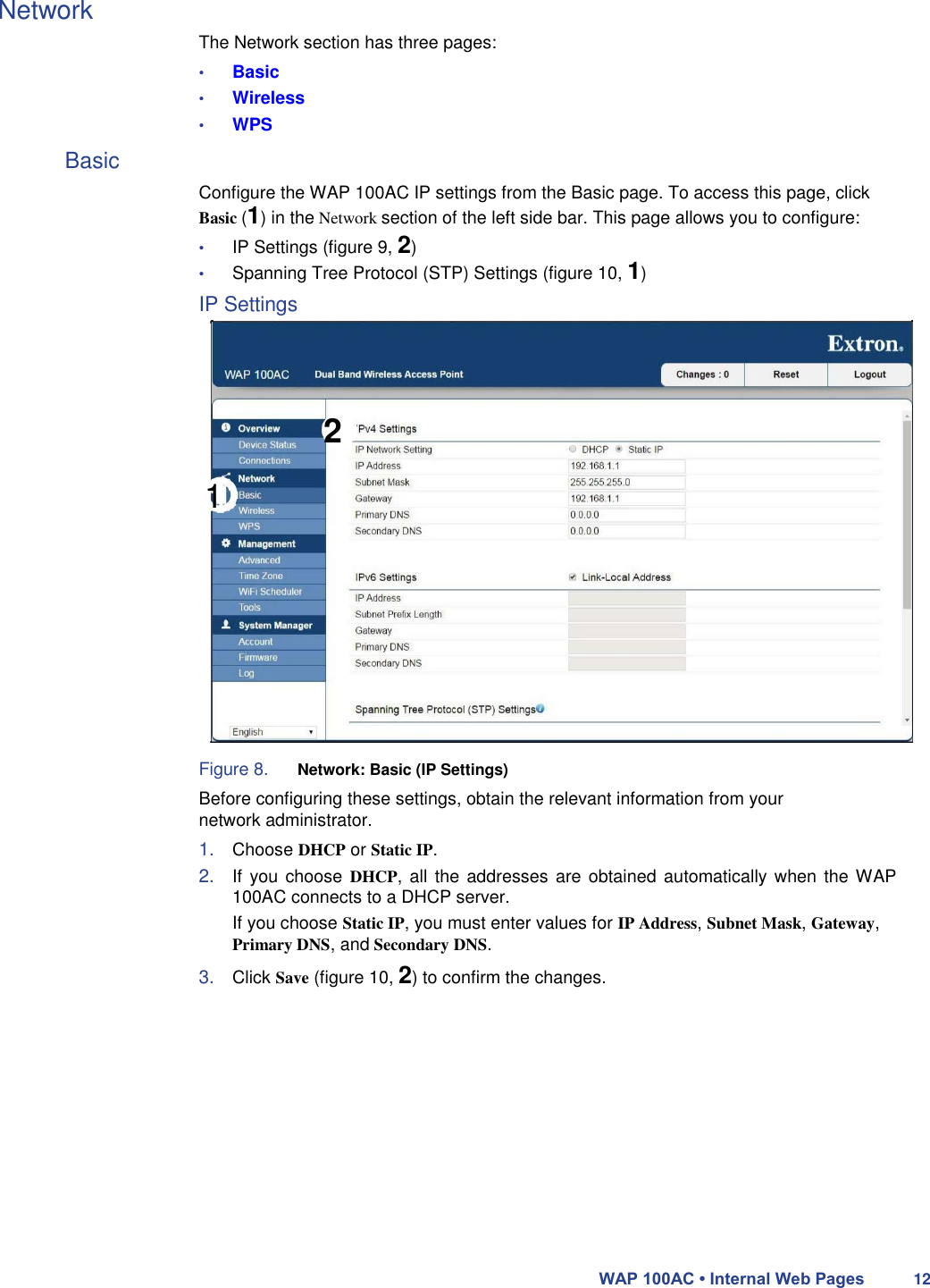 Network  The Network section has three pages:  • Basic  • Wireless  • WPS  Basic  Configure the WAP 100AC IP settings from the Basic page. To access this page, click Basic (1) in the Network section of the left side bar. This page allows you to configure:  • IP Settings (figure 9, 2)  • Spanning Tree Protocol (STP) Settings (figure 10, 1)  IP Settings      2  1              Figure 8. Network: Basic (IP Settings)  Before configuring these settings, obtain the relevant information from your network administrator.  1. Choose DHCP or Static IP.  2. If you  choose  DHCP, all the  addresses are  obtained automatically when the WAP 100AC connects to a DHCP server.  If you choose Static IP, you must enter values for IP Address, Subnet Mask, Gateway,  Primary DNS, and Secondary DNS.  3. Click Save (figure 10, 2) to confirm the changes.                WAP 100AC • Internal Web Pages 12 
