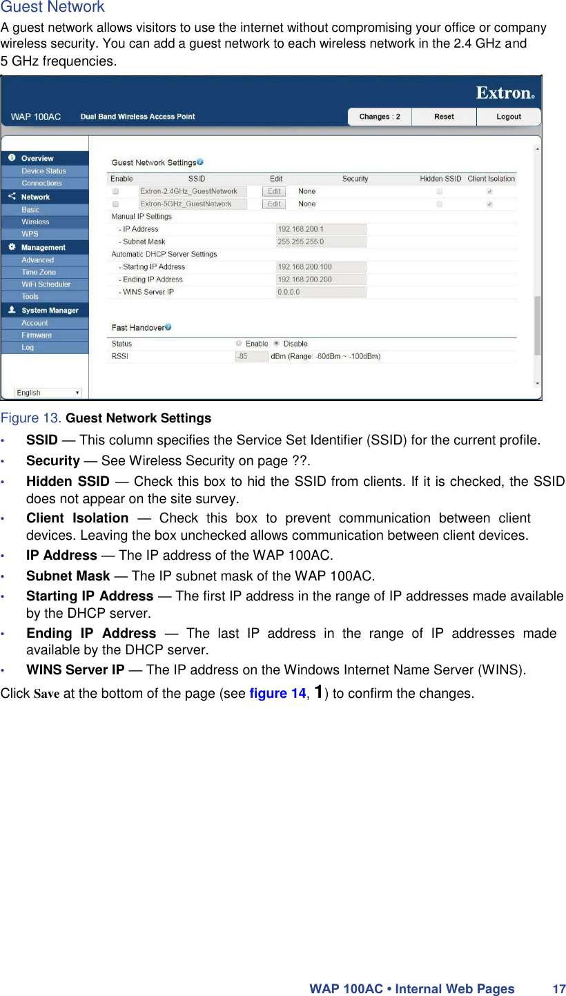 Guest Network  A guest network allows visitors to use the internet without compromising your office or company wireless security. You can add a guest network to each wireless network in the 2.4 GHz and  5 GHz frequencies.                        Figure 13. Guest Network Settings  • SSID — This column specifies the Service Set Identifier (SSID) for the current profile.  • Security — See Wireless Security on page ??.  • Hidden SSID — Check this box to hid the SSID from clients. If it is checked, the SSID does not appear on the site survey.  • Client  Isolation  —  Check  this  box  to  prevent  communication  between  client devices. Leaving the box unchecked allows communication between client devices.  • IP Address — The IP address of the WAP 100AC.  • Subnet Mask — The IP subnet mask of the WAP 100AC.  • Starting IP Address — The first IP address in the range of IP addresses made available by the DHCP server.  • Ending  IP  Address  —  The  last  IP  address  in  the  range  of  IP  addresses  made available by the DHCP server.  • WINS Server IP — The IP address on the Windows Internet Name Server (WINS).  Click Save at the bottom of the page (see figure 14, 1) to confirm the changes.                    WAP 100AC • Internal Web Pages 17 