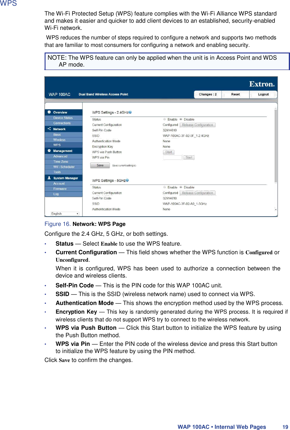 WPS  The Wi-Fi Protected Setup (WPS) feature complies with the Wi-Fi Alliance WPS standard and makes it easier and quicker to add client devices to an established, security-enabled Wi-Fi network.  WPS reduces the number of steps required to configure a network and supports two methods that are familiar to most consumers for configuring a network and enabling security.  NOTE: The WPS feature can only be applied when the unit is in Access Point and WDS AP mode.                         Figure 16. Network: WPS Page  Configure the 2.4 GHz, 5 GHz, or both settings.  • Status — Select Enable to use the WPS feature.  • Current Configuration — This field shows whether the WPS function is Configured or  Unconfigured.  When it  is configured, WPS has  been used to  authorize  a  connection  between  the device and wireless clients.  • Self-Pin Code — This is the PIN code for this WAP 100AC unit.  • SSID — This is the SSID (wireless network name) used to connect via WPS.  • Authentication Mode — This shows the encryption method used by the WPS process.  • Encryption Key — This key is randomly generated during the WPS process. It is required if wireless clients that do not support WPS try to connect to the wireless network.  • WPS via Push Button — Click this Start button to initialize the WPS feature by using the Push Button method.  • WPS via Pin — Enter the PIN code of the wireless device and press this Start button to initialize the WPS feature by using the PIN method.  Click Save to confirm the changes.          WAP 100AC • Internal Web Pages 19 