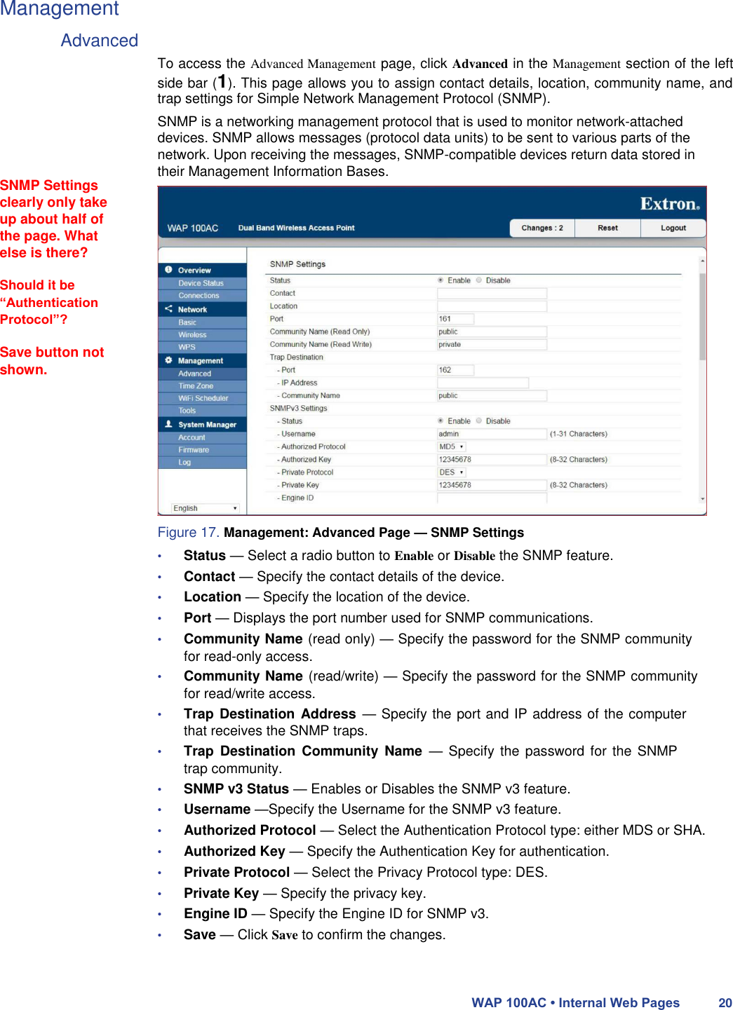 Management  Advanced         SNMP Settings clearly only take up about half of the page. What else is there?  Should it be “Authentication Protocol”?  Save button not shown.     To access the Advanced Management page, click Advanced in the Management section of the left side bar (1). This page allows you to assign contact details, location, community name, and trap settings for Simple Network Management Protocol (SNMP).  SNMP is a networking management protocol that is used to monitor network-attached devices. SNMP allows messages (protocol data units) to be sent to various parts of the network. Upon receiving the messages, SNMP-compatible devices return data stored in their Management Information Bases.                        Figure 17. Management: Advanced Page — SNMP Settings  • Status — Select a radio button to Enable or Disable the SNMP feature.  • Contact — Specify the contact details of the device.  • Location — Specify the location of the device.  • Port — Displays the port number used for SNMP communications.  • Community Name (read only) — Specify the password for the SNMP community for read-only access.  • Community Name (read/write) — Specify the password for the SNMP community for read/write access.  • Trap Destination Address  — Specify the port and IP address of the computer that receives the SNMP traps.  • Trap  Destination  Community  Name  —  Specify  the password for the SNMP trap community.  • SNMP v3 Status — Enables or Disables the SNMP v3 feature.  • Username —Specify the Username for the SNMP v3 feature.  • Authorized Protocol — Select the Authentication Protocol type: either MDS or SHA.  • Authorized Key — Specify the Authentication Key for authentication.  • Private Protocol — Select the Privacy Protocol type: DES.  • Private Key — Specify the privacy key.  • Engine ID — Specify the Engine ID for SNMP v3.  • Save — Click Save to confirm the changes.    WAP 100AC • Internal Web Pages 20 
