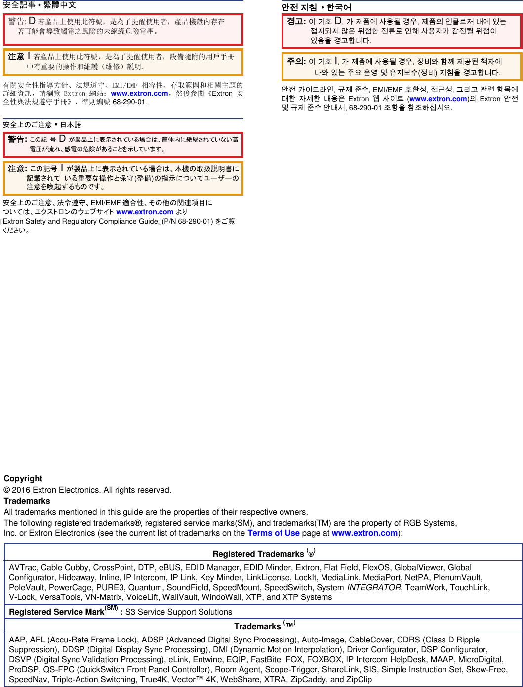 安全記事 • 繁體中文  警告: D 若產品上使用此符號，是為了提醒使用者，產品機殼內存在著可能會導致觸電之風險的未絕緣危險電壓。  注意 I 若產品上使用此符號，是為了提醒使用者，設備隨附的用戶手冊中有重要的操作和維護（維修）説明。  有關安全性指導方針、法規遵守、EMI/EMF 相容性、存取範圍和相關主題的詳細資訊，請瀏覽 Extron 網站：www.extron.com，然後參閱《Extron 安全性與法規遵守手冊》，準則編號 68-290-01。  安全上のご注意 • 日本語  안전 지침  • 한국어  경고: 이 기호 D, 가 제품에 사용될 경우, 제품의 인클로저 내에 있는 접지되지 않은 위험한 전류로 인해 사용자가 감전될 위험이 있음을 경고합니다.  주의: 이 기호 I, 가 제품에 사용될 경우, 장비와 함께 제공된 책자에 나와 있는 주요 운영 및 유지보수(정비) 지침을 경고합니다.  안전 가이드라인, 규제 준수, EMI/EMF 호환성, 접근성, 그리고 관련 항목에 대한 자세한 내용은 Extron 웹 사이트 (www.extron.com)의 Extron 안전 및 규제 준수 안내서, 68-290-01 조항을 참조하십시오.  警告: この記 号 D が製品上に表示されている場合は、筐体内に絶縁されていない高電圧が流れ、感電の危険があることを示しています。  注意: この記号 I が製品上に表示されている場合は、本機の取扱説明書に記載されて いる重要な操作と保守(整備)の指示についてユーザーの注意を喚起するものです。  安全上のご注意、法令遵守、EMI/EMF 適合性、その他の関連項目に  ついては、エクストロンのウェブサイト www.extron.com より  『Extron Safety and Regulatory Compliance Guide』(P/N 68-290-01) をご覧ください。                        Copyright  ©  2016 Extron Electronics. All rights reserved.  Trademarks  All trademarks mentioned in this guide are the properties of their respective owners.  The following registered trademarks® , registered service marks(SM), and trademarks(TM) are the property of RGB Systems, Inc. or Extron Electronics (see the current list of trademarks on the Terms of Use page at www.extron.com):  Registered Trademarks (®)  AVTrac, Cable Cubby, CrossPoint, DTP, eBUS, EDID Manager, EDID Minder, Extron, Flat Field, FlexOS, GlobalViewer, Global Configurator, Hideaway, Inline, IP Intercom, IP Link, Key Minder, LinkLicense, LockIt, MediaLink, MediaPort, NetPA, PlenumVault, PoleVault, PowerCage, PURE3, Quantum, SoundField, SpeedMount, SpeedSwitch, System INTEGRATOR, TeamWork, TouchLink, V‑Lock, VersaTools, VN‑Matrix, VoiceLift, WallVault, WindoWall, XTP, and XTP Systems  Registered Service Mark(SM) : S3 Service Support Solutions  Trademarks (™)  AAP, AFL (Accu‑Rate Frame Lock), ADSP (Advanced Digital Sync Processing), Auto‑Image, CableCover, CDRS (Class D Ripple Suppression), DDSP (Digital Display Sync Processing), DMI (Dynamic Motion Interpolation), Driver Configurator, DSP Configurator, DSVP (Digital Sync Validation Processing), eLink, Entwine, EQIP, FastBite, FOX, FOXBOX, IP Intercom HelpDesk, MAAP, MicroDigital, ProDSP, QS‑FPC (QuickSwitch Front Panel Controller), Room Agent, Scope‑Trigger, ShareLink, SIS, Simple Instruction Set, Skew‑Free, SpeedNav, Triple‑Action Switching, True4K, Vector™ 4K, WebShare, XTRA, ZipCaddy, and ZipClip  