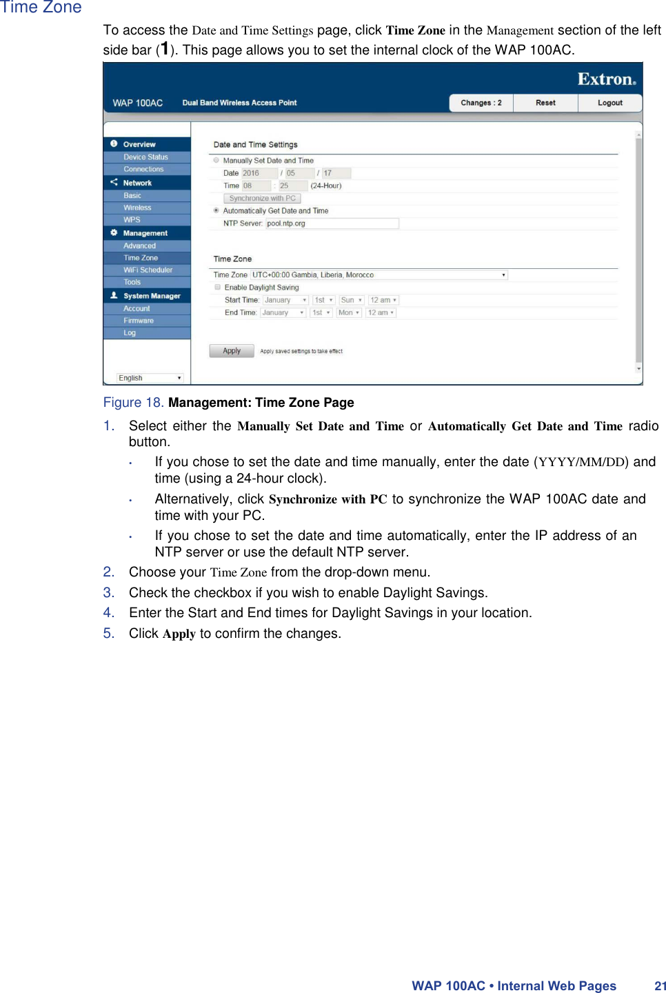 Time Zone  To access the Date and Time Settings page, click Time Zone in the Management section of the left side bar (1). This page allows you to set the internal clock of the WAP 100AC.                        Figure 18. Management: Time Zone Page  1. Select  either the  Manually Set  Date and Time  or Automatically Get  Date and  Time radio button.  • If you chose to set the date and time manually, enter the date (YYYY/MM/DD) and time (using a 24-hour clock).  • Alternatively, click Synchronize with PC to synchronize the WAP 100AC date and time with your PC.  • If you chose to set the date and time automatically, enter the IP address of an NTP server or use the default NTP server.  2. Choose your Time Zone from the drop-down menu.  3. Check the checkbox if you wish to enable Daylight Savings.  4. Enter the Start and End times for Daylight Savings in your location.  5. Click Apply to confirm the changes.                        WAP 100AC • Internal Web Pages 21 