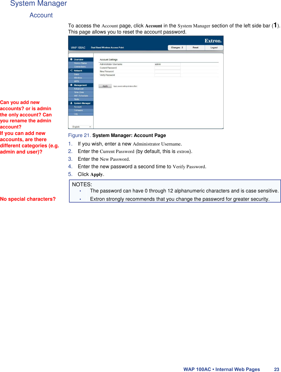 System Manager  Account                Can you add new accounts? or is admin the only account? Can you rename the admin account?  If you can add new accounts, are there different categories (e.g. admin and user)?  To access the Account page, click Account in the System Manager section of the left side bar (1). This page allows you to reset the account password.                   Figure 21. System Manager: Account Page  1. If you wish, enter a new Administrator Username.  2. Enter the Current Password (by default, this is extron).  3. Enter the New Password.  4. Enter the new password a second time to Verify Password.  5. Click Apply.   NOTES:  • The password can have 0 through 12 alphanumeric characters and is case sensitive. No special characters? • Extron strongly recommends that you change the password for greater security.                               WAP 100AC • Internal Web Pages 23 