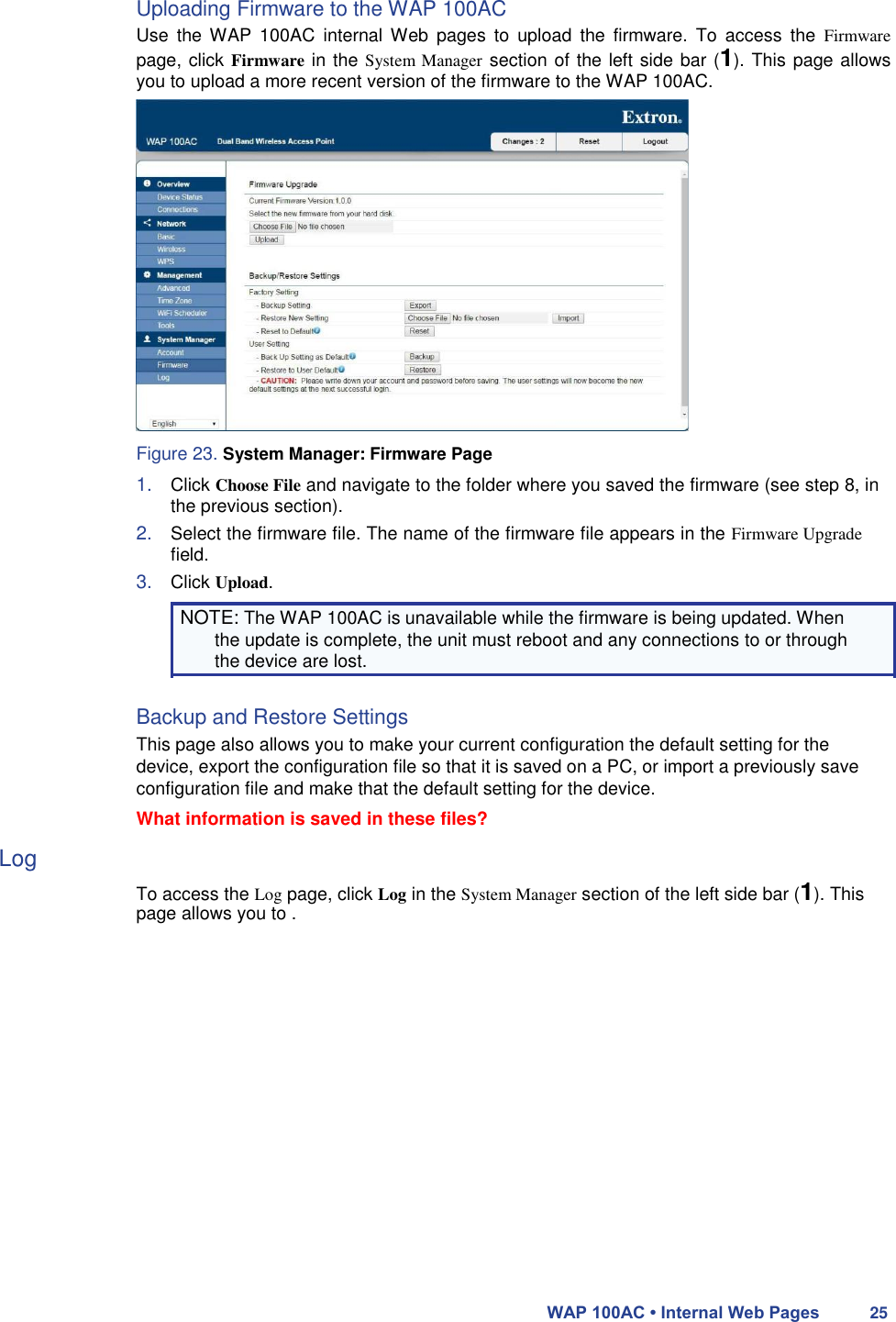 Uploading Firmware to the WAP 100AC  Use  the  WAP  100AC  internal Web  pages  to  upload  the  firmware. To  access  the  Firmware page, click Firmware in the System Manager section of the left side bar (1). This page allows you to upload a more recent version of the firmware to the WAP 100AC.                   Figure 23. System Manager: Firmware Page  1. Click Choose File and navigate to the folder where you saved the firmware (see step 8, in the previous section).  2. Select the firmware file. The name of the firmware file appears in the Firmware Upgrade field.  3. Click Upload.  NOTE: The WAP 100AC is unavailable while the firmware is being updated. When the update is complete, the unit must reboot and any connections to or through the device are lost.  Backup and Restore Settings  This page also allows you to make your current configuration the default setting for the device, export the configuration file so that it is saved on a PC, or import a previously save configuration file and make that the default setting for the device.  What information is saved in these files?  Log  To access the Log page, click Log in the System Manager section of the left side bar (1). This page allows you to .                    WAP 100AC • Internal Web Pages 25 
