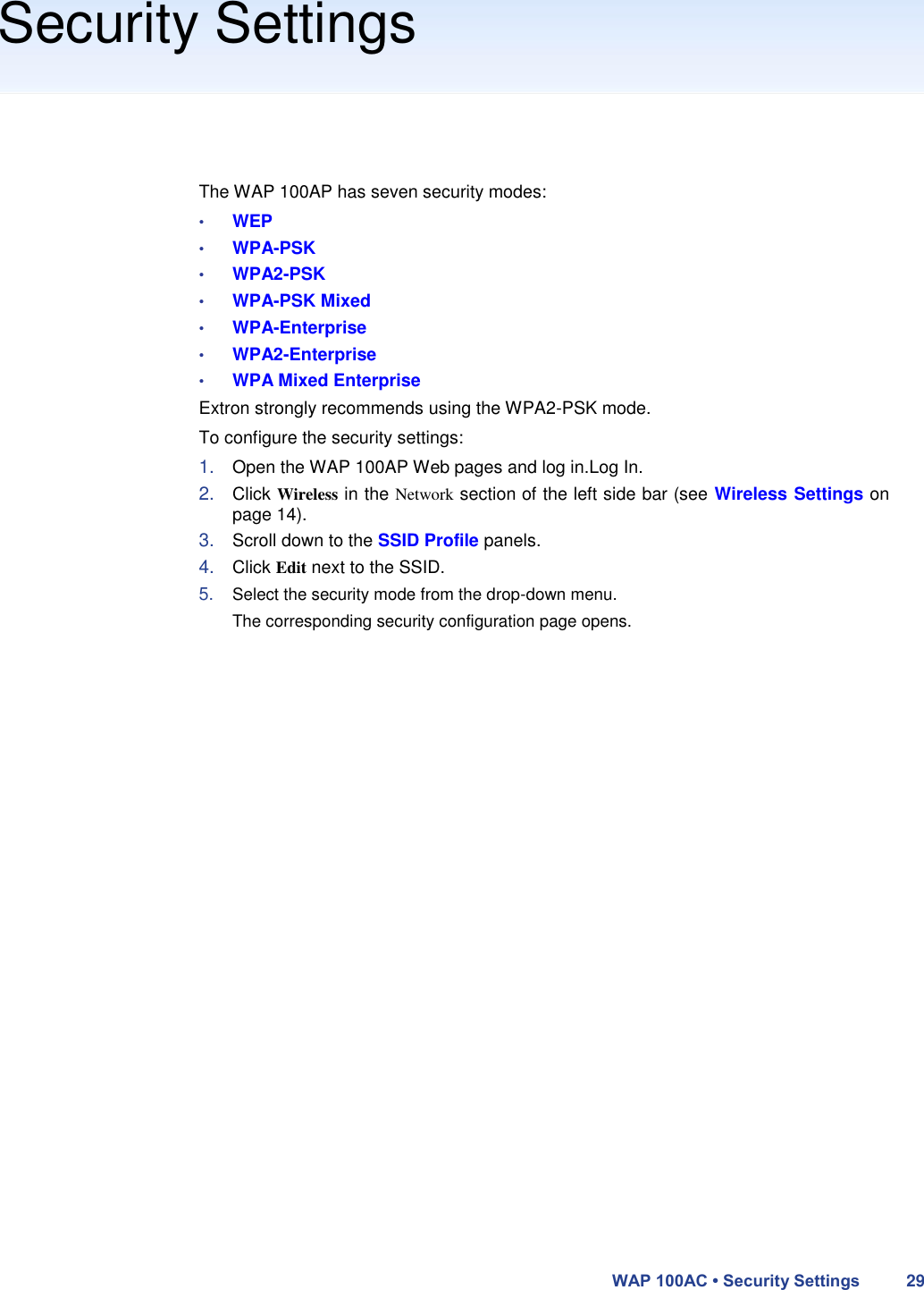 Security Settings       The WAP 100AP has seven security modes:  • WEP  • WPA-PSK  • WPA2-PSK  • WPA-PSK Mixed  • WPA-Enterprise  • WPA2-Enterprise  • WPA Mixed Enterprise  Extron strongly recommends using the WPA2-PSK mode.  To configure the security settings:  1. Open the WAP 100AP Web pages and log in.Log In.  2. Click Wireless in the Network section of the left side bar (see Wireless Settings on page 14).  3. Scroll down to the SSID Profile panels.  4. Click Edit next to the SSID.  5. Select the security mode from the drop-down menu. The corresponding security configuration page opens.                                  WAP 100AC • Security Settings 29 