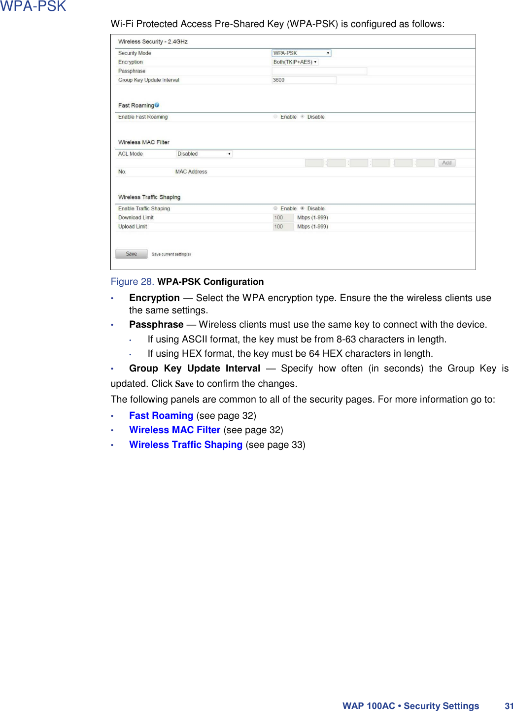 WPA-PSK  Wi-Fi Protected Access Pre-Shared Key (WPA-PSK) is configured as follows:                         Figure 28. WPA-PSK Configuration  • Encryption — Select the WPA encryption type. Ensure the the wireless clients use the same settings.  • Passphrase — Wireless clients must use the same key to connect with the device.  • If using ASCII format, the key must be from 8-63 characters in length.  • If using HEX format, the key must be 64 HEX characters in length.  • Group  Key  Update  Interval  —  Specify  how  often  (in  seconds)  the  Group  Key  is updated. Click Save to confirm the changes.  The following panels are common to all of the security pages. For more information go to:  • Fast Roaming (see page 32)  • Wireless MAC Filter (see page 32)  • Wireless Traffic Shaping (see page 33)                         WAP 100AC • Security Settings 31 