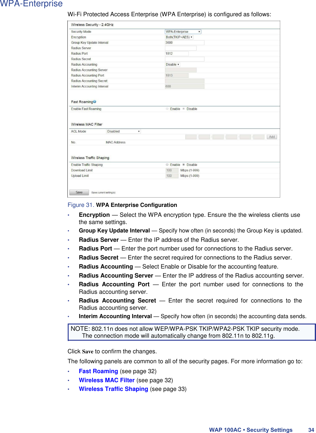 WPA-Enterprise  Wi-Fi Protected Access Enterprise (WPA Enterprise) is configured as follows:                              Figure 31. WPA Enterprise Configuration  • Encryption — Select the WPA encryption type. Ensure the the wireless clients use the same settings.  • Group Key Update Interval — Specify how often (in seconds) the Group Key is updated.  • Radius Server — Enter the IP address of the Radius server.  • Radius Port — Enter the port number used for connections to the Radius server.  • Radius Secret — Enter the secret required for connections to the Radius server.  • Radius Accounting — Select Enable or Disable for the accounting feature.  • Radius Accounting Server — Enter the IP address of the Radius accounting server.  • Radius  Accounting  Port  —  Enter  the  port  number  used  for  connections  to  the Radius accounting server.  • Radius  Accounting  Secret  —  Enter  the  secret  required  for  connections  to  the Radius accounting server.  • Interim Accounting Interval — Specify how often (in seconds) the accounting data sends.  NOTE: 802.11n does not allow WEP/WPA-PSK TKIP/WPA2-PSK TKIP security mode. The connection mode will automatically change from 802.11n to 802.11g.  Click Save to confirm the changes.  The following panels are common to all of the security pages. For more information go to:  • Fast Roaming (see page 32)  • Wireless MAC Filter (see page 32)  • Wireless Traffic Shaping (see page 33)      WAP 100AC • Security Settings 34 