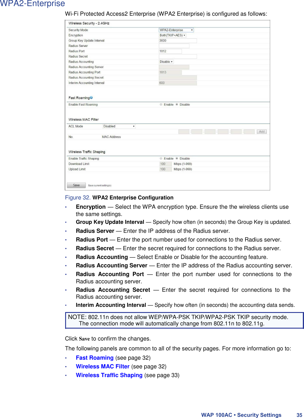 WPA2-Enterprise  Wi-Fi Protected Access2 Enterprise (WPA2 Enterprise) is configured as follows:                              Figure 32. WPA2 Enterprise Configuration  • Encryption — Select the WPA encryption type. Ensure the the wireless clients use the same settings.  • Group Key Update Interval — Specify how often (in seconds) the Group Key is updated.  • Radius Server — Enter the IP address of the Radius server.  • Radius Port — Enter the port number used for connections to the Radius server.  • Radius Secret — Enter the secret required for connections to the Radius server.  • Radius Accounting — Select Enable or Disable for the accounting feature.  • Radius Accounting Server — Enter the IP address of the Radius accounting server.  • Radius  Accounting  Port  —  Enter  the  port  number  used  for  connections  to  the Radius accounting server.  • Radius  Accounting  Secret  —  Enter  the  secret  required  for  connections  to  the Radius accounting server.  • Interim Accounting Interval — Specify how often (in seconds) the accounting data sends.  NOTE: 802.11n does not allow WEP/WPA-PSK TKIP/WPA2-PSK TKIP security mode. The connection mode will automatically change from 802.11n to 802.11g.  Click Save to confirm the changes.  The following panels are common to all of the security pages. For more information go to:  • Fast Roaming (see page 32)  • Wireless MAC Filter (see page 32)  • Wireless Traffic Shaping (see page 33)      WAP 100AC • Security Settings 35 