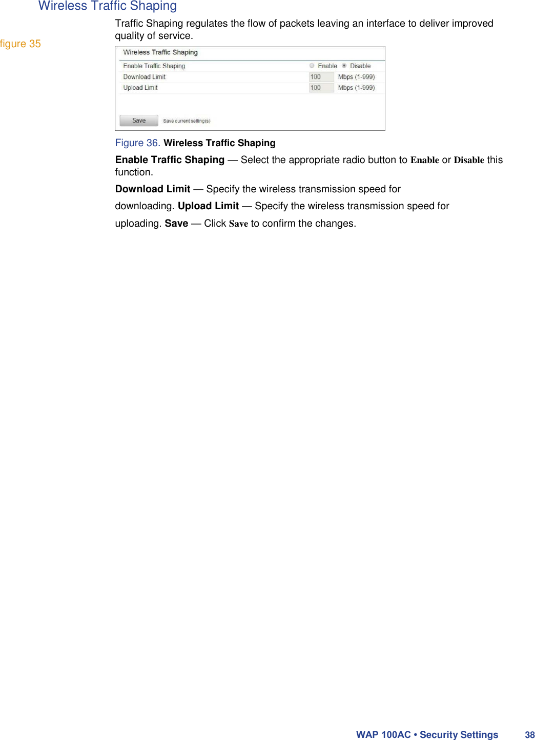 Wireless Traffic Shaping   figure 35  Traffic Shaping regulates the flow of packets leaving an interface to deliver improved quality of service.         Figure 36. Wireless Traffic Shaping  Enable Traffic Shaping — Select the appropriate radio button to Enable or Disable this function.  Download Limit — Specify the wireless transmission speed for downloading. Upload Limit — Specify the wireless transmission speed for uploading. Save — Click Save to confirm the changes.                                               WAP 100AC • Security Settings 38 