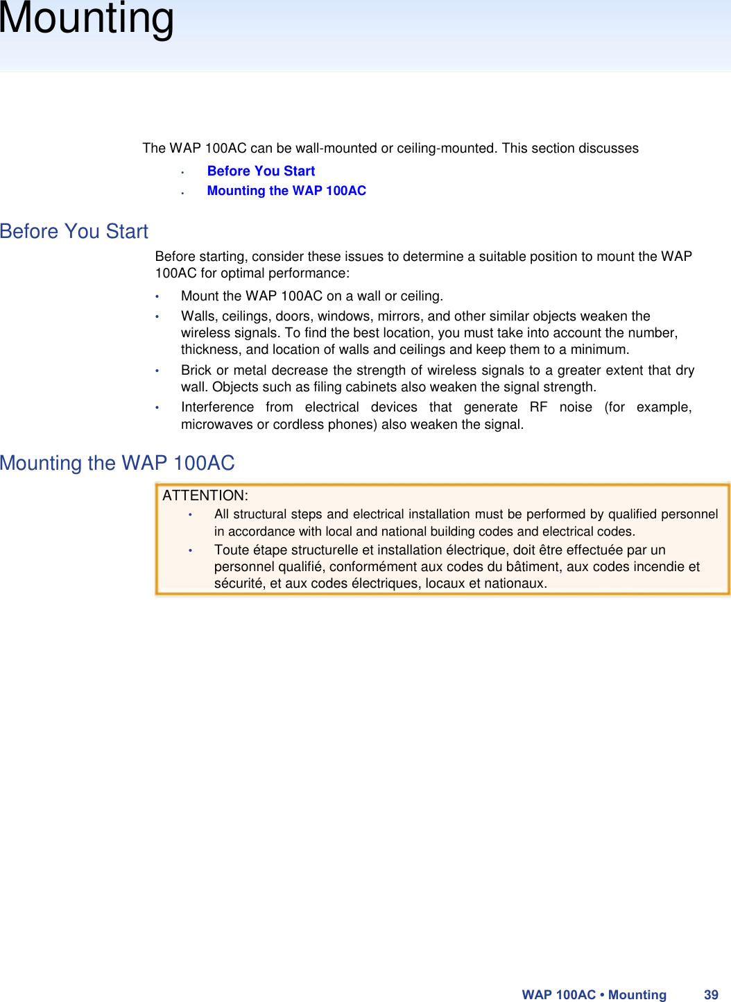 Mounting       The WAP 100AC can be wall-mounted or ceiling-mounted. This section discusses  •  •  Before You Start  Mounting the WAP 100AC  Before You Start  Before starting, consider these issues to determine a suitable position to mount the WAP 100AC for optimal performance:  • Mount the WAP 100AC on a wall or ceiling.  • Walls, ceilings, doors, windows, mirrors, and other similar objects weaken the wireless signals. To find the best location, you must take into account the number, thickness, and location of walls and ceilings and keep them to a minimum.  • Brick or metal decrease the strength of wireless signals to a greater extent that dry wall. Objects such as filing cabinets also weaken the signal strength.  • Interference  from  electrical  devices  that  generate  RF  noise  (for  example, microwaves or cordless phones) also weaken the signal.  Mounting the WAP 100AC  ATTENTION:  • All structural steps and electrical installation must be performed by qualified personnel in accordance with local and national building codes and electrical codes.  • Toute étape structurelle et installation électrique, doit être effectuée par un personnel qualifié, conformément aux codes du bâtiment, aux codes incendie et sécurité, et aux codes électriques, locaux et nationaux.                            WAP 100AC • Mounting 39 