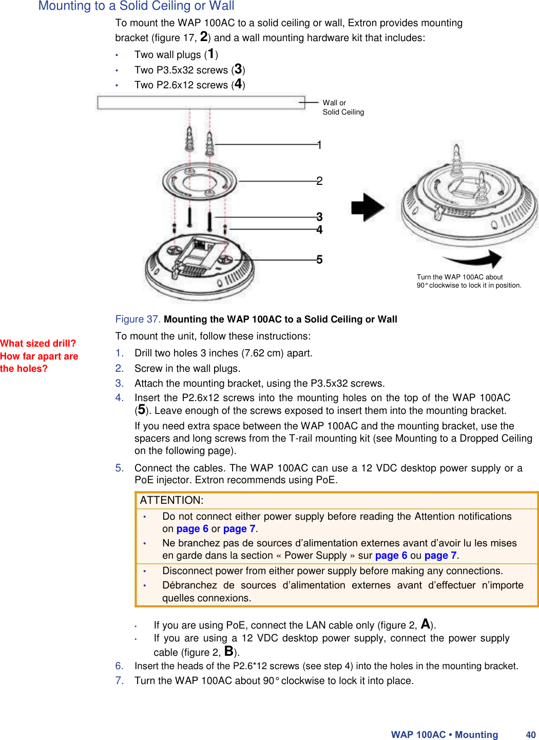 Mounting to a Solid Ceiling or Wall                               What sized drill? How far apart are the holes?  To mount the WAP 100AC to a solid ceiling or wall, Extron provides mounting bracket (figure 17, 2) and a wall mounting hardware kit that includes:  • Two wall plugs (1)  • Two P3.5x32 screws (3) • Two P2.6x12 screws (4)  Wall or  Solid Ceiling   1   2   3 4  5  Turn the WAP 100AC about  90° clockwise to lock it in position.   Figure 37. Mounting the WAP 100AC to a Solid Ceiling or Wall  To mount the unit, follow these instructions:  1. Drill two holes 3 inches (7.62 cm) apart.  2. Screw in the wall plugs.  3. Attach the mounting bracket, using the P3.5x32 screws.  4. Insert the P2.6x12 screws into the mounting holes on the top of the WAP 100AC (5). Leave enough of the screws exposed to insert them into the mounting bracket.  If you need extra space between the WAP 100AC and the mounting bracket, use the spacers and long screws from the T-rail mounting kit (see Mounting to a Dropped Ceiling on the following page).  5. Connect the cables. The WAP 100AC can use a 12 VDC desktop power supply or a PoE injector. Extron recommends using PoE.  ATTENTION:  • Do not connect either power supply before reading the Attention notifications on page 6 or page 7.  • Ne branchez pas de sources d’alimentation externes avant d’avoir lu les mises en garde dans la section « Power Supply » sur page 6 ou page 7.  • Disconnect power from either power supply before making any connections.  • Débranchez  de  sources  d’alimentation  externes  avant  d’effectuer  n’importe quelles connexions.  • If you are using PoE, connect the LAN cable only (figure 2, A).  • If you  are using a  12 VDC desktop power supply, connect the power supply cable (figure 2, B).  6. Insert the heads of the P2.6*12 screws (see step 4) into the holes in the mounting bracket.  7. Turn the WAP 100AC about 90° clockwise to lock it into place.    WAP 100AC • Mounting 40 