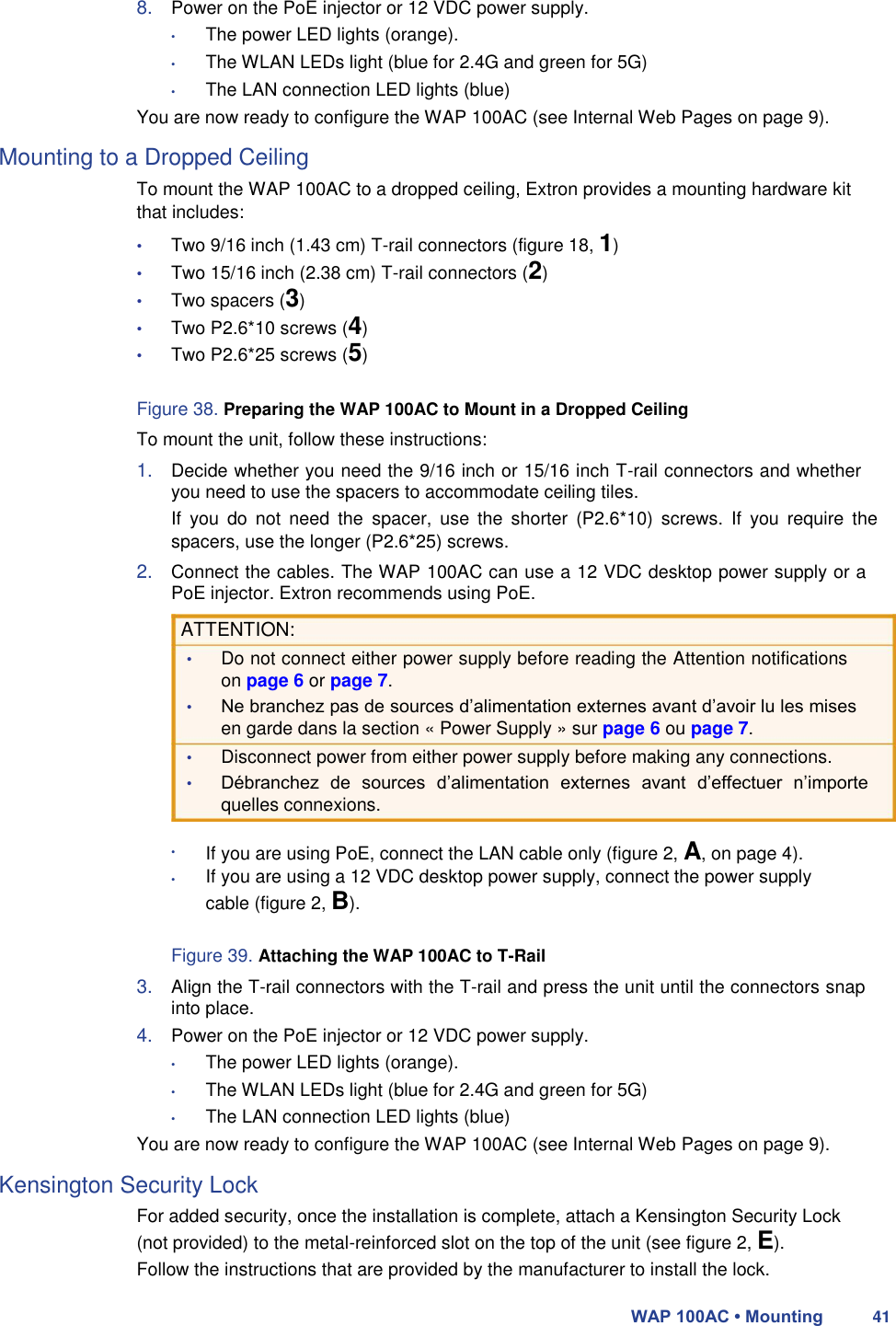 8. Power on the PoE injector or 12 VDC power supply.  • The power LED lights (orange).  • The WLAN LEDs light (blue for 2.4G and green for 5G)  • The LAN connection LED lights (blue)  You are now ready to configure the WAP 100AC (see Internal Web Pages on page 9).  Mounting to a Dropped Ceiling  To mount the WAP 100AC to a dropped ceiling, Extron provides a mounting hardware kit that includes:  • Two 9/16 inch (1.43 cm) T-rail connectors (figure 18, 1)  • Two 15/16 inch (2.38 cm) T-rail connectors (2) • Two spacers (3) • Two P2.6*10 screws (4) • Two P2.6*25 screws (5)  Figure 38. Preparing the WAP 100AC to Mount in a Dropped Ceiling  To mount the unit, follow these instructions:  1. Decide whether you need the 9/16 inch or 15/16 inch T-rail connectors and whether you need to use the spacers to accommodate ceiling tiles.  If  you  do  not  need  the  spacer,  use  the  shorter  (P2.6*10)  screws.  If  you  require  the spacers, use the longer (P2.6*25) screws.  2. Connect the cables. The WAP 100AC can use a 12 VDC desktop power supply or a PoE injector. Extron recommends using PoE.  ATTENTION:  • Do not connect either power supply before reading the Attention notifications on page 6 or page 7.  • Ne branchez pas de sources d’alimentation externes avant d’avoir lu les mises en garde dans la section « Power Supply » sur page 6 ou page 7.  • Disconnect power from either power supply before making any connections.  • Débranchez  de  sources  d’alimentation  externes  avant  d’effectuer  n’importe quelles connexions.  •  •  If you are using PoE, connect the LAN cable only (figure 2, A, on page 4).  If you are using a 12 VDC desktop power supply, connect the power supply cable (figure 2, B).  Figure 39. Attaching the WAP 100AC to T-Rail  3. Align the T-rail connectors with the T-rail and press the unit until the connectors snap into place.  4. Power on the PoE injector or 12 VDC power supply.  • The power LED lights (orange).  • The WLAN LEDs light (blue for 2.4G and green for 5G)  • The LAN connection LED lights (blue)  You are now ready to configure the WAP 100AC (see Internal Web Pages on page 9).  Kensington Security Lock  For added security, once the installation is complete, attach a Kensington Security Lock (not provided) to the metal-reinforced slot on the top of the unit (see figure 2, E).  Follow the instructions that are provided by the manufacturer to install the lock.  WAP 100AC • Mounting 41 