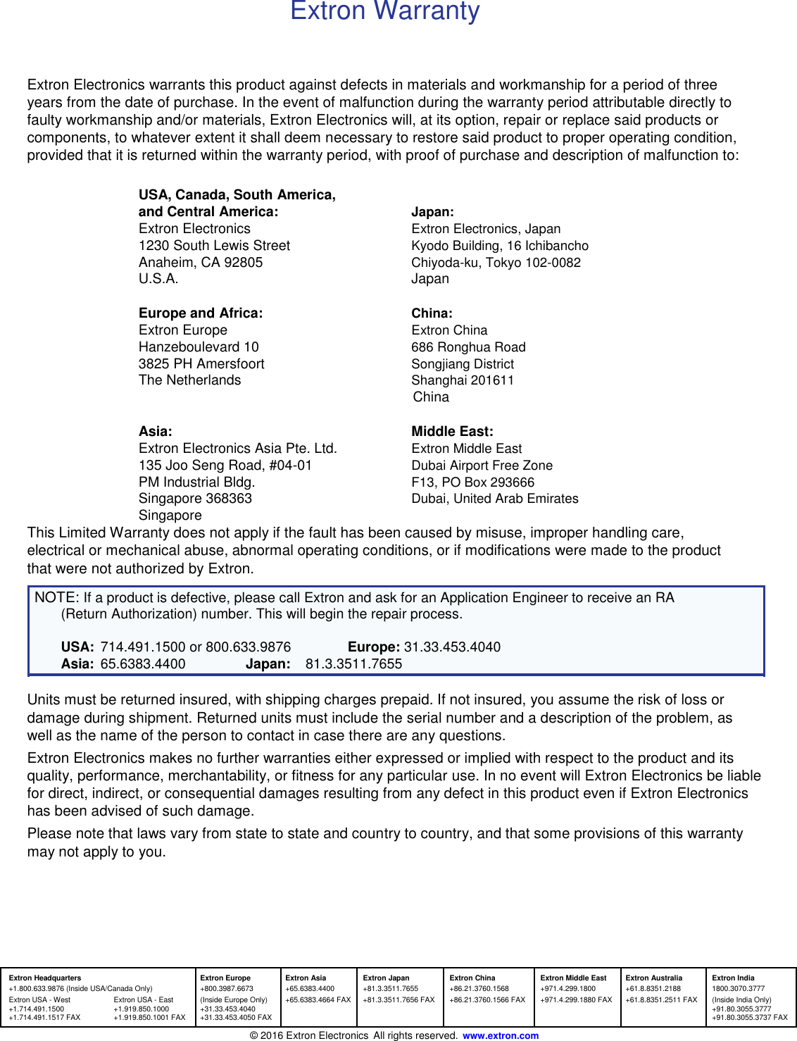 Extron Warranty    Extron Electronics warrants this product against defects in materials and workmanship for a period of three years from the date of purchase. In the event of malfunction during the warranty period attributable directly to faulty workmanship and/or materials, Extron Electronics will, at its option, repair or replace said products or components, to whatever extent it shall deem necessary to restore said product to proper operating condition, provided that it is returned within the warranty period, with proof of purchase and description of malfunction to:  USA, Canada, South America,  and Central America: Japan:  Extron Electronics Extron Electronics, Japan  1230 South Lewis Street Kyodo Building, 16 Ichibancho  Anaheim, CA 92805 Chiyoda-ku, Tokyo 102-0082  U.S.A. Japan  Europe and Africa: China:  Extron Europe Extron China  Hanzeboulevard 10 686 Ronghua Road  3825 PH Amersfoort Songjiang District  The Netherlands Shanghai 201611  China  Asia: Middle East:  Extron Electronics Asia Pte. Ltd. Extron Middle East  135 Joo Seng Road, #04-01 Dubai Airport Free Zone  PM Industrial Bldg. F13, PO Box 293666  Singapore 368363 Dubai, United Arab Emirates  Singapore  This Limited Warranty does not apply if the fault has been caused by misuse, improper handling care, electrical or mechanical abuse, abnormal operating conditions, or if modifications were made to the product that were not authorized by Extron.  NOTE: If a product is defective, please call Extron and ask for an Application Engineer to receive an RA (Return Authorization) number. This will begin the repair process.  USA: 714.491.1500 or 800.633.9876 Europe: 31.33.453.4040 Asia: 65.6383.4400 Japan: 81.3.3511.7655  Units must be returned insured, with shipping charges prepaid. If not insured, you assume the risk of loss or damage during shipment. Returned units must include the serial number and a description of the problem, as well as the name of the person to contact in case there are any questions.  Extron Electronics makes no further warranties either expressed or implied with respect to the product and its quality, performance, merchantability, or fitness for any particular use. In no event will Extron Electronics be liable for direct, indirect, or consequential damages resulting from any defect in this product even if Extron Electronics has been advised of such damage.  Please note that laws vary from state to state and country to country, and that some provisions of this warranty may not apply to you.        Extron Headquarters  Extron Europe Extron Asia Extron Japan Extron China Extron Middle East Extron Australia Extron India +1.800.633.9876 (Inside USA/Canada Only) +800.3987.6673 +65.6383.4400 +81.3.3511.7655 +86.21.3760.1568 +971.4.299.1800 +61.8.8351.2188 1800.3070.3777 Extron USA - West Extron USA - East (Inside Europe Only) +65.6383.4664 FAX +81.3.3511.7656 FAX +86.21.3760.1566 FAX +971.4.299.1880 FAX +61.8.8351.2511 FAX (Inside India Only) +1.714.491.1500 +1.919.850.1000 +31.33.453.4040      +91.80.3055.3777 +1.714.491.1517 FAX +1.919.850.1001 FAX +31.33.453.4050 FAX      +91.80.3055.3737 FAX           ©  2016 Extron Electronics All rights reserved. www.extron.com 