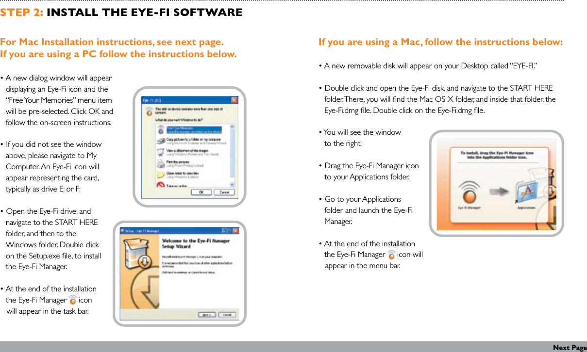 STEP 2: INSTALL THE EYE-FI SOFTWAREFor Mac Installation instructions, see next page.  If you are using a PC follow the instructions below.• A new dialog window will appear    displaying an Eye-Fi icon and the    “Free Your Memories” menu item    will be pre-selected. Click OK and    follow the on-screen instructions.• If you did not see the window    above, please navigate to My    Computer. An Eye-Fi icon will    appear representing the card,    typically as drive E: or F:• Open the Eye-Fi drive, and    navigate to the START HERE    folder, and then to the    Windows folder. Double click    on the Setup.exe le, to install    the Eye-Fi Manager.• At the end of the installation    the Eye-Fi Manager      icon       will appear in the task bar.If you are using a Mac, follow the instructions below:• A new removable disk will appear on your Desktop called “EYE-FI.”• Double click and open the Eye-Fi disk, and navigate to the START HERE    folder. There, you will nd the Mac OS X folder, and inside that folder, the    Eye-Fi.dmg le. Double click on the Eye-Fi.dmg le.• You will see the window    to the right: • Drag the Eye-Fi Manager icon    to your Applications folder.• Go to your Applications    folder and launch the Eye-Fi    Manager.• At the end of the installation    the Eye-Fi Manager      icon will     appear in the menu bar.Next Page