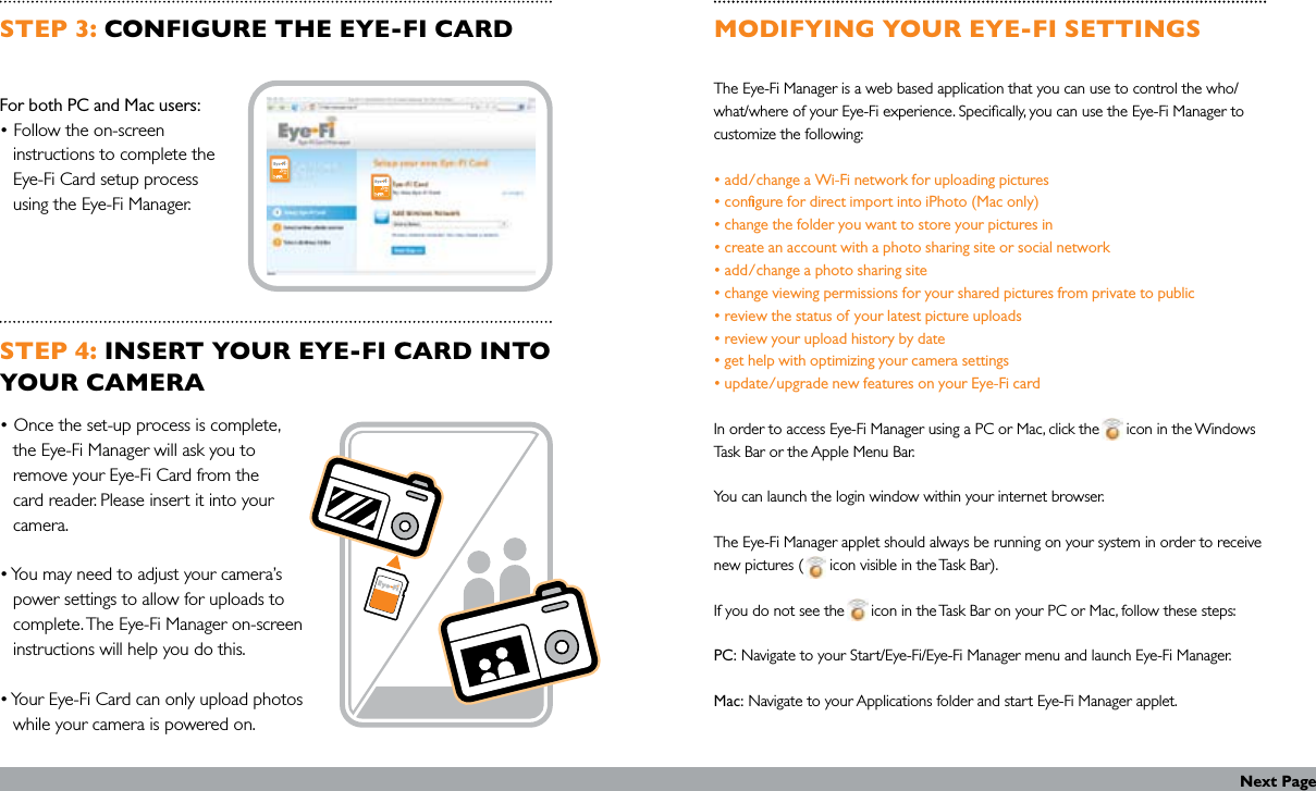 STEP 3: CONFIGURE THE EYE-FI CARDFor both PC and Mac users:• Follow the on-screen    instructions to complete the    Eye-Fi Card setup process    using the Eye-Fi Manager.STEP 4: INSERT YOUR EYE-FI CARD INTO YOUR CAMERA• Once the set-up process is complete,    the Eye-Fi Manager will ask you to    remove your Eye-Fi Card from the    card reader. Please insert it into your    camera.• You may need to adjust your camera’s    power settings to allow for uploads to    complete. The Eye-Fi Manager on-screen    instructions will help you do this.• Your Eye-Fi Card can only upload photos    while your camera is powered on.MODIFYING YOUR EYE-FI SETTINGSThe Eye-Fi Manager is a web based application that you can use to control the who/what/where of your Eye-Fi experience. Specically, you can use the Eye-Fi Manager to customize the following: • add/change a Wi-Fi network for uploading pictures • congure for direct import into iPhoto (Mac only) • change the folder you want to store your pictures in • create an account with a photo sharing site or social network • add/change a photo sharing site • change viewing permissions for your shared pictures from private to public • review the status of your latest picture uploads • review your upload history by date • get help with optimizing your camera settings • update/upgrade new features on your Eye-Fi card  In order to access Eye-Fi Manager using a PC or Mac, click the      icon in the Windows Task Bar or the Apple Menu Bar.  You can launch the login window within your internet browser. The Eye-Fi Manager applet should always be running on your system in order to receive new pictures (      icon visible in the Task Bar).   If you do not see the      icon in the Task Bar on your PC or Mac, follow these steps: PC: Navigate to your Start/Eye-Fi/Eye-Fi Manager menu and launch Eye-Fi Manager. Mac: Navigate to your Applications folder and start Eye-Fi Manager applet.Next Page