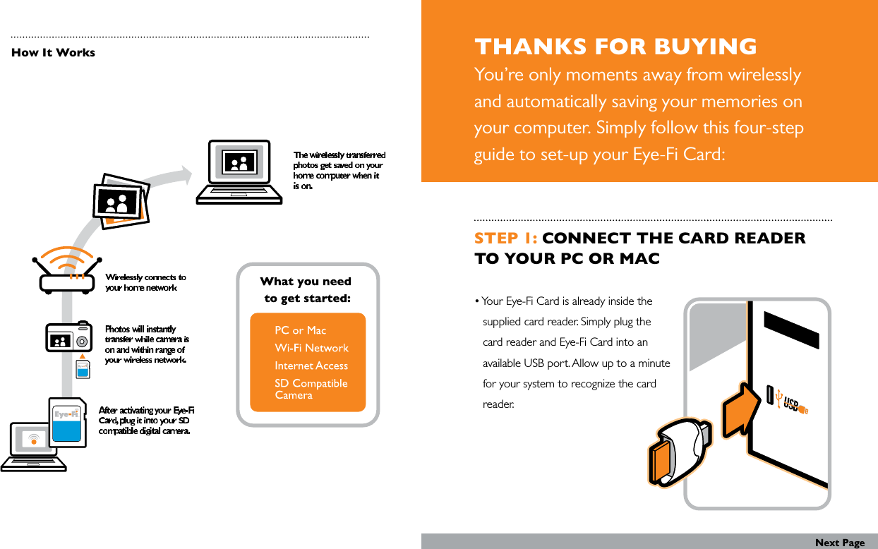 THANKS FOR BUYINGYou’re only moments away from wirelessly and automatically saving your memories on your computer. Simply follow this four-step guide to set-up your Eye-Fi Card:How It WorksSTEP 1: CONNECT THE CARD READER TO YOUR PC OR MAC • Your Eye-Fi Card is already inside the    supplied card reader. Simply plug the   card reader and Eye-Fi Card into an    available USB port. Allow up to a minute    for your system to recognize the card    reader.Next Page