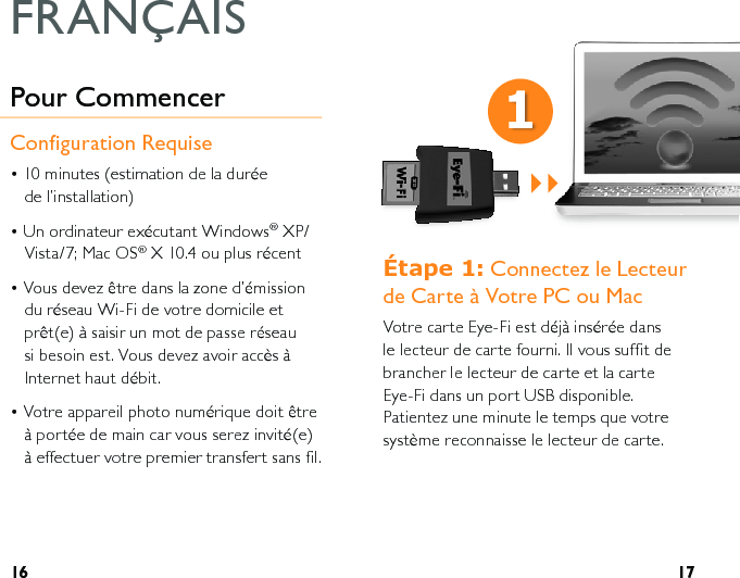 16 17eWDSH Connectez le Lecteur  de Carte à Votre PC ou MacVotre carte Eye-Fi est déjà insérée dans le lecteur de carte fourni. Il vous suffit de brancher le lecteur de carte et la carte Eye-Fi dans un port USB disponible. Patientez une minute le temps que votre système reconnaisse le lecteur de carte. Pour CommencerConfiguration Requise• 10 minutes (estimation de la durée  de l’installation)• Un ordinateur exécutant Windows® XP/Vista/7; Mac OS® X 10.4 ou plus récent• Vous devez être dans la zone d’émission du réseau Wi-Fi de votre domicile et prêt(e) à saisir un mot de passe réseau si besoin est. Vous devez avoir accès à Internet haut débit.• Votre appareil photo numérique doit être à portée de main car vous serez invité(e) à effectuer votre premier transfert sans fil.FRANÇAIS