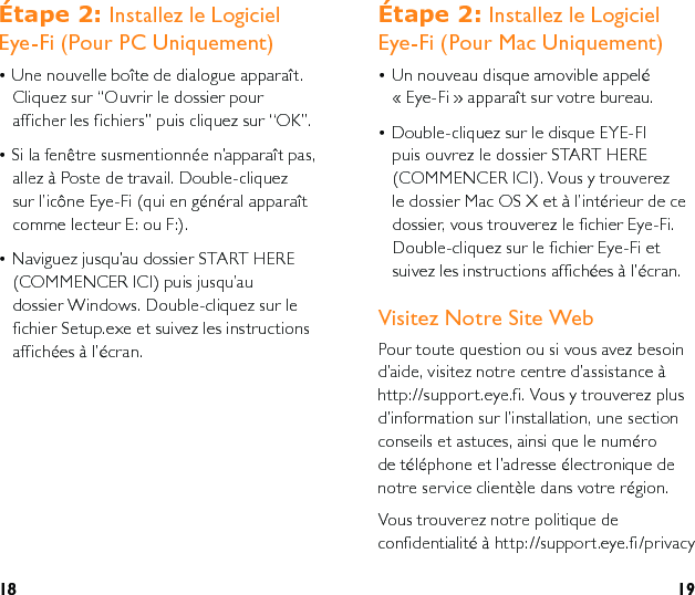 18 19eWDSH Installez le Logiciel Eye-Fi (Pour Mac Uniquement)• Un nouveau disque amovible appelé   « Eye-Fi » apparaît sur votre bureau.• Double-cliquez sur le disque EYE-FI puis ouvrez le dossier START HERE (COMMENCER ICI). Vous y trouverez le dossier Mac OS X et à l’intérieur de ce dossier, vous trouverez le fichier Eye-Fi. Double-cliquez sur le fichier Eye-Fi et suivez les instructions affichées à l’écran.Visitez Notre Site WebPour toute question ou si vous avez besoin d’aide, visitez notre centre d’assistance à http://support.eye.fi. Vous y trouverez plus d’information sur l’installation, une section conseils et astuces, ainsi que le numéro de téléphone et l’adresse électronique de notre service clientèle dans votre région.Vous trouverez notre politique de confidentialité à http://support.eye.fi/privacyeWDSH Installez le Logiciel Eye-Fi (Pour PC Uniquement)• Une nouvelle boîte de dialogue apparaît. Cliquez sur “Ouvrir le dossier pour afficher les fichiers” puis cliquez sur “OK”.• Si la fenêtre susmentionnée n’apparaît pas, allez à Poste de travail. Double-cliquez sur l’icône Eye-Fi (qui en général apparaît comme lecteur E: ou F:).• Naviguez jusqu’au dossier START HERE (COMMENCER ICI) puis jusqu’au  dossier Windows. Double-cliquez sur le fichier Setup.exe et suivez les instructions affichées à l’écran.