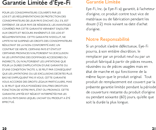 20 21Garantie LimitéeEye-Fi, Inc. (« Eye-Fi ») garantit, à l’acheteur d’origine, ce produit contre tout vice de matériaux ou de fabrication pendant les douze (12) mois suivant sa date d’achat d’origine.Notre Responsabilité Si un produit s’avère défectueux, Eye-Fi pourra, à son entière discrétion, le remplacer par un produit neuf ou par un produit fabriqué à partir de pièces neuves, réusinées ou de pièces usagées mais en état de marche et qui fonctionne de la même façon que le produit original.  Tout produit de remplacement est couvert par la présente garantie limitée pendant la période de couverture restante du produit d’origine ou pendant soixante (60) jours, qu’elle que soit la durée la plus longue. Garantie Limitée d’Eye-FiPOUR LES CONSOMMATEURS COUVERTS PAR LES LOIS ET LES RÉGLEMENTATIONS DE PROTECTION DES CONSOMMATEURS DE LEUR PAYS D’ACHAT, OU, S’IL EST DIFFÉRENT, DE LEUR PAYS DE RÉSIDENCE, LES AVANTAGES CONFÉRÉS PAR CETTE GARANTIE VIENNENT S’AJOUTER AUX DROITS ET RECOURS INHÉRENTS À CES LOIS ET RÉGLEMENTATIONS. CETTE GARANTIE N’EXCLUT, NE LIMITE NI NE SUSPEND LES DROITS DES CONSOMMATEURS RÉSULTANT DE LA NON-CONFORMITÉ AVEC UN CONTRAT DE VENTE. CERTAINS PAYS ET ÉTATS ET CERTAINES PROVINCES N’AUTORISENT NI L’EXCLUSION NI LES LIMITATIONS DES DOMMAGES ACCESSOIRES OU INDIRECTS, OU N’AUTORISENT LES LIMITATIONS QUE POUR LA DURÉE D’APPLICATION D’UNE GARANTIE OU D’UNE CONDITION TACITE. IL SE PEUT PAR CONSÉQUENT QUE LES LIMITATIONS OU LES EXCLUSIONS DÉCRITES PLUS BAS NE S’APPLIQUENT PAS À VOUS. CETTE GARANTIE VOUS ACCORDE DES DROITS LÉGAUX PARTICULIERS, MAIS IL SE PEUT QUE VOUS POSSÉDIEZ D’AUTRES DROITS EN FONCTION DE VOTRE PAYS, ÉTAT OU PROVINCE. CETTE GARANTIE LIMITÉE EST RÉGIE ET INTERPRÉTÉE PAR LES LOIS DU PAYS DANS LEQUEL L’ACHAT DU PRODUIT A ÉTÉ EFFECTUÉ. 