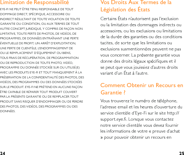 24 25Vos Droits Aux Termes de la Législation des ÉtatsCertains États n’autorisent pas l’exclusion ou la limitation des dommages indirects ou accessoires, ou les exclusions ou limitations de la durée des garanties ou des conditions tacites, de sorte que les limitations ou exclusions susmentionnées peuvent ne pas vous concerner. La présente garantie vous donne des droits légaux spécifiques et il se peut que vous jouissiez d’autres droits variant d’un État à l’autre.Comment Obtenir un Recours en Garantie ?Vous trouverez le numéro de téléphone, l’adresse email et les heures d’ouverture du service clientèle d’Eye-Fi sur le site http://support.eye.fi. Lorsque vous contactez notre service clientèle vous devez fournir les informations de votre « preuve d’achat » pour pouvoir obtenir un recours en Limitation de ResponsabilitéEYE-FI NE PEUT ÊTRE TENU RESPONSABLE DE TOUT DOMMAGE DIRECT, SPÉCIFIQUE, ACCESSOIRE OU INDIRECT RÉSULTANT DE TOUTE VIOLATION DE TOUTE GARANTIE OU CONDITION, OU AUX TERMES DE TOUT AUTRE CONCEPT JURIDIQUE, Y COMPRIS DE FAÇON NON LIMITATIVE, TOUTE PERTE DE PHOTOS, DE VIDÉOS, DE PROGRAMMES, DE DONNÉES ENTRAÎNANT UNE PERTE ÉVENTUELLE DE PROFIT, UN ARRÊT D’EXPLOITATION, UNE PERTE DE CLIENTÈLE, L’ENDOMMAGEMENT DE OU LE REMPLACEMENT D’ÉQUIPEMENT OU BIENS, TOUS FRAIS DE RÉCUPÉRATION, DE PROGRAMMATION OU DE REPRODUCTION DE TOUTE PHOTO, VIDÉO, PROGRAMME OU DONNÉE STOCKÉE SUR OU UTILISÉ(E) AVEC LES PRODUITS EYE-FI ET TOUT MANQUEMENT À LA PRÉSERVATION DE LA CONFIDENTIALITÉ DES PHOTOS, DES VIDÉOS, DES PROGRAMMES OU DES DONNÉES STOCKÉES SUR LE PRODUIT. EYE-FI NE PRÉTEND EN AUCUNE FAÇON ÊTRE CAPABLE DE RÉPARER TOUT PRODUIT COUVERT PAR LA PRÉSENTE GARANTIE OU DE REMPLACER TOUT PRODUIT SANS RISQUER D’ENDOMMAGER OU DE PERDRE DES PHOTOS, DES VIDÉOS, DES PROGRAMMES OU DES DONNÉES.