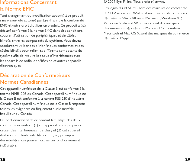 28 29Informations Concernant   la Norme EMCTout changement ou modification apporté à ce produit sans y avoir été autorisé par Eye-Fi annule la conformité EMC et votre droit d’utiliser ce produit. Ce produit a été déclaré conforme à la norme EMC dans des conditions couvrant l’utilisation de périphériques et de câbles blindés entre les composants du système. Vous devez absolument utiliser des périphériques conformes et des câbles blindés pour relier les différents composants du système afin de réduire le risque d’interférences avec les appareils de radio, de télévision et autres appareils électroniques.Déclaration de Conformité aux Normes CanadiennesCet appareil numérique de la Classe B est conforme à la norme NMB-003 du Canada. Cet appareil numérique de la Classe B est conforme à la norme RSS 210 d’Industrie Canada. Cet appareil numérique de la Classe B respecte toutes les exigences du Règlement sur le matériel brouilleur du Canada. Le fonctionnement de ce produit fait l’objet des deux conditions suivantes :  (1) cet appareil ne risque pas de causer des interférences nuisibles ; et (2) cet appareil doit accepter toute interférence reçue, y compris des interférences pouvant causer un fonctionnement indésirable.© 2009 Eye-Fi, Inc. Tous droits réservés.Les logos SD et SDHC sont des marques de commerce de SD Association. Wi-Fi est une marque de commerce déposée de Wi-Fi Alliance. Microsoft, Windows XP, Windows Vista and Windows 7 sont des marques de commerce déposées de Microsoft Corporation. Macintosh et Mac OS X sont des marques de commerce déposées d’Apple.