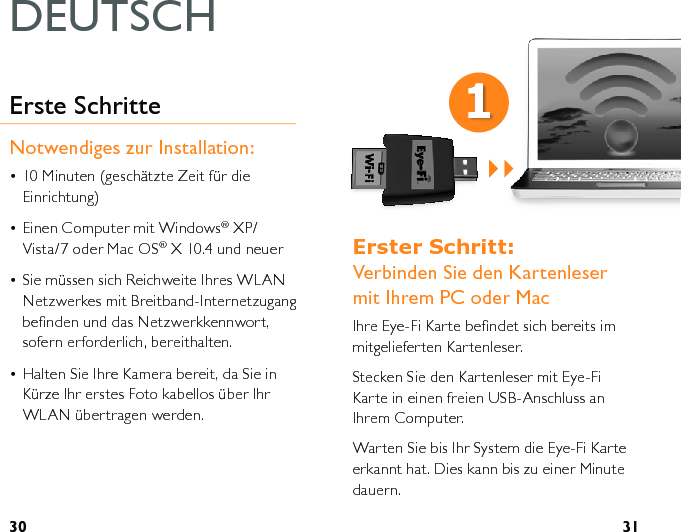 30 31(UVWHU6FKULWW  Verbinden Sie den Kartenleser mit Ihrem PC oder MacIhre Eye-Fi Karte beﬁndet sich bereits im mitgelieferten Kartenleser. Stecken Sie den Kartenleser mit Eye-Fi Karte in einen freien USB-Anschluss an Ihrem Computer.Warten Sie bis Ihr System die Eye-Fi Karte erkannt hat. Dies kann bis zu einer Minute dauern.Erste SchritteNotwendiges zur Installation:• 10 Minuten (geschätzte Zeit für die Einrichtung)• Einen Computer mit Windows® XP/Vista/7 oder Mac OS® X 10.4 und neuer• Sie müssen sich Reichweite Ihres WLAN Netzwerkes mit Breitband-Internetzugang beﬁnden und das Netzwerkkennwort, sofern erforderlich, bereithalten.• Halten Sie Ihre Kamera bereit, da Sie in Kürze Ihr erstes Foto kabellos über Ihr WLAN übertragen werden.DEUTSCH