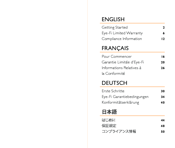 ENGLISH Getting Started  2Eye-Fi Limited Warranty  6Compliance Information 12FRANÇAISPour Commencer  16Garantie Limitée d’Eye-Fi  20Informations Relatives à  26la Conformité DEUTSCHErste Schritte  30Eye-Fi Garantiebedingungen  34Konformitätserklärung 40日本語はじめに 44保証規定 48コンプライアンス情報 50