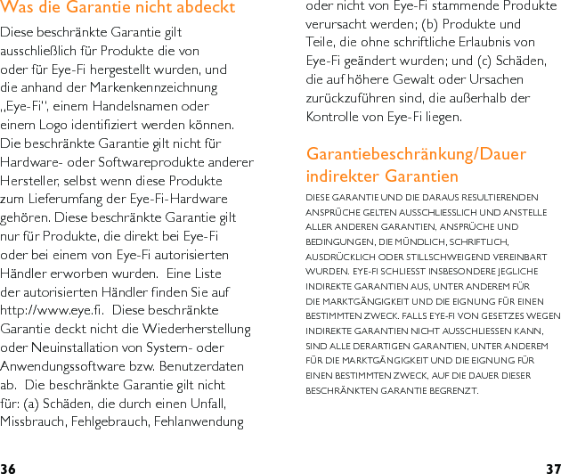 36 37oder nicht von Eye-Fi stammende Produkte verursacht werden; (b) Produkte und Teile, die ohne schriftliche Erlaubnis von Eye-Fi geändert wurden; und (c) Schäden, die auf höhere Gewalt oder Ursachen zurückzuführen sind, die außerhalb der Kontrolle von Eye-Fi liegen.Garantiebeschränkung/Dauer indirekter GarantienDIESE GARANTIE UND DIE DARAUS RESULTIERENDEN ANSPRÜCHE GELTEN AUSSCHLIESSLICH UND ANSTELLE ALLER ANDEREN GARANTIEN, ANSPRÜCHE UND BEDINGUNGEN, DIE MÜNDLICH, SCHRIFTLICH, AUSDRÜCKLICH ODER STILLSCHWEIGEND VEREINBART WURDEN. EYE-FI SCHLIESST INSBESONDERE JEGLICHE INDIREKTE GARANTIEN AUS, UNTER ANDEREM FÜR DIE MARKTGÄNGIGKEIT UND DIE EIGNUNG FÜR EINEN BESTIMMTEN ZWECK. FALLS EYE-FI VON GESETZES WEGEN INDIREKTE GARANTIEN NICHT AUSSCHLIESSEN KANN, SIND ALLE DERARTIGEN GARANTIEN, UNTER ANDEREM FÜR DIE MARKTGÄNGIGKEIT UND DIE EIGNUNG FÜR EINEN BESTIMMTEN ZWECK, AUF DIE DAUER DIESER BESCHRÄNKTEN GARANTIE BEGRENZT. Was die Garantie nicht abdecktDiese beschränkte Garantie gilt ausschließlich für Produkte die von oder für Eye-Fi hergestellt wurden, und die anhand der Markenkennzeichnung „Eye-Fi“, einem Handelsnamen oder einem Logo identifiziert werden können. Die beschränkte Garantie gilt nicht für Hardware- oder Softwareprodukte anderer Hersteller, selbst wenn diese Produkte zum Lieferumfang der Eye-Fi-Hardware gehören. Diese beschränkte Garantie gilt nur für Produkte, die direkt bei Eye-Fi oder bei einem von Eye-Fi autorisierten Händler erworben wurden.  Eine Liste der autorisierten Händler finden Sie auf http://www.eye.fi.  Diese beschränkte Garantie deckt nicht die Wiederherstellung oder Neuinstallation von System- oder Anwendungssoftware bzw. Benutzerdaten ab.  Die beschränkte Garantie gilt nicht für: (a) Schäden, die durch einen Unfall, Missbrauch, Fehlgebrauch, Fehlanwendung 
