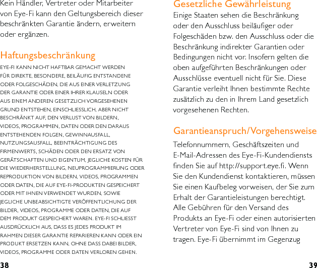 38 39Kein Händler, Vertreter oder Mitarbeiter von Eye-Fi kann den Geltungsbereich dieser beschränkten Garantie ändern, erweitern oder ergänzen.HaftungsbeschränkungEYE-FI KANN NICHT HAFTBAR GEMACHT WERDEN FÜR DIREKTE, BESONDERE, BEILÄUFIG ENTSTANDENE ODER FOLGESCHÄDEN, DIE AUS EINER VERLETZUNG DER GARANTIE ODER EINER IHRER KLAUSELN ODER AUS EINEM ANDEREN GESETZLICH VORGESEHENEN GRUND ENTSTEHEN, EINSCHLIESSLICH, ABER NICHT BESCHRÄNKT AUF, DEN VERLUST VON BILDERN, VIDEOS, PROGRAMMEN, DATEN ODER DEN DARAUS ENTSTEHENDEN FOLGEN, GEWINNAUSFALL, NUTZUNGSAUSFALL, BEEINTRÄCHTIGUNG DES FIRMENWERTS, SCHÄDEN ODER DEN ERSATZ VON GERÄTSCHAFTEN UND EIGENTUM, JEGLICHE KOSTEN FÜR DIE WIEDERHERSTELLUNG, NEUPROGRAMMIERUNG ODER REPRODUKTION VON BILDERN, VIDEOS, PROGRAMMEN ODER DATEN, DIE AUF EYE-FI-PRODUKTEN GESPEICHERT ODER MIT IHNEN VERWENDET WURDEN, SOWIE JEGLICHE UNBEABSICHTIGTE VERÖFFENTLICHUNG DER BILDER, VIDEOS, PROGRAMME ODER DATEN, DIE AUF DEM PRODUKT GESPEICHERT WAREN. EYE-FI SCHLIESST AUSDRÜCKLICH AUS, DASS ES JEDES PRODUKT IM RAHMEN DIESER GARANTIE REPARIEREN KANN ODER EIN PRODUKT ERSETZEN KANN, OHNE DASS DABEI BILDER, VIDEOS, PROGRAMME ODER DATEN VERLOREN GEHEN.  Gesetzliche Gewährleistung Einige Staaten sehen die Beschränkung oder den Ausschluss beiläufiger oder Folgeschäden bzw. den Ausschluss oder die Beschränkung indirekter Garantien oder Bedingungen nicht vor. Insofern gelten die oben aufgeführten Beschränkungen oder Ausschlüsse eventuell nicht für Sie. Diese Garantie verleiht Ihnen bestimmte Rechte zusätzlich zu den in Ihrem Land gesetzlich vorgesehenen Rechten.Garantieanspruch/VorgehensweiseTelefonnummern, Geschäftszeiten und E-Mail-Adressen des Eye-Fi-Kundendiensts finden Sie auf http://support.eye.fi. Wenn Sie den Kundendienst kontaktieren, müssen Sie einen Kaufbeleg vorweisen, der Sie zum Erhalt der Garantieleistungen berechtigt.  Alle Gebühren für den Versand des Produkts an Eye-Fi oder einen autorisierten Vertreter von Eye-Fi sind von Ihnen zu tragen. Eye-Fi übernimmt im Gegenzug 