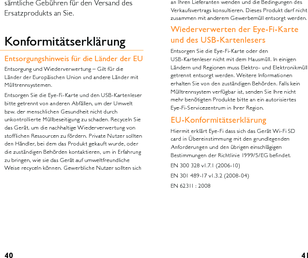 40 41an Ihren Lieferanten wenden und die Bedingungen des Verkaufsvertrags konsultieren. Dieses Produkt darf nicht zusammen mit anderem Gewerbemüll entsorgt werden.  Wiederverwerten der Eye-Fi-Karte und des USB-KartenlesersEntsorgen Sie die Eye-Fi-Karte oder den USB-Kartenleser nicht mit dem Hausmüll. In einigen Ländern und Regionen muss Elektro- und Elektronikmüll getrennt entsorgt werden. Weitere Informationen erhalten Sie von den zuständigen Behörden. Falls kein Mülltrennsystem verfügbar ist, senden Sie Ihre nicht mehr benötigten Produkte bitte an ein autorisiertes Eye-Fi-Servicezentrum in Ihrer Region. EU-KonformitätserklärungHiermit erklärt Eye-Fi dass sich das Gerät Wi-Fi SD card in Übereinstimmung mit den grundlegenden Anforderungen und den übrigen einschlägigen Bestimmungen der Richtlinie 1999/5/EG befindet.EN 300 328 v1.7.1 (2006-10)EN 301 489-17 v1.3.2 (2008-04)EN 62311 : 2008sämtliche Gebühren für den Versand des Ersatzprodukts an Sie.KonformitätserklärungEntsorgungshinweis für die Länder der EUEntsorgung und Wiederverwertung – Gilt für die Länder der Europäischen Union und andere Länder mit Mülltrennsystemen.Entsorgen Sie die Eye-Fi-Karte und den USB-Kartenleser bitte getrennt von anderen Abfällen, um der Umwelt bzw. der menschlichen Gesundheit nicht durch unkontrollierte Müllbeseitigung zu schaden. Recyceln Sie das Gerät, um die nachhaltige Wiederverwertung von stofflichen Ressourcen zu fördern. Private Nutzer sollten den Händler, bei dem das Produkt gekauft wurde, oder die zuständigen Behörden kontaktieren, um in Erfahrung zu bringen, wie sie das Gerät auf umweltfreundliche Weise recyceln können. Gewerbliche Nutzer sollten sich 