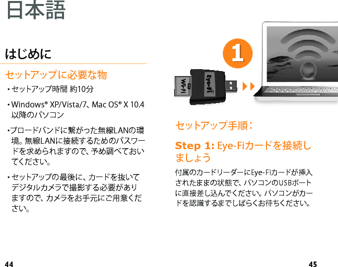 44 45セットアップ手順： 6WHS Eye-Fiカードを接続しましょう付属のカードリーダーにEye-Fiカードが挿入されたままの状態で、パソコンのUSBポートに直接差し込んでください。パソコンがカードを認識するまでしばらくお待ちください。はじめにセットアップに必要な物・セ ットアップ 時 間   約 10 分・Windows® XP/Vista/7、Mac OS® X 10.4以降のパソコン・ブロードバンドに繋がった無線LANの環境。無線LANに接続するためのパスワードを求められますので、予め調べておいてくだ さ い 。・セットアップの 最 後 に 、カ ード を 抜 いてデジタルカメラで撮影する必要がありますので、カメラをお手元にご用意ください。日本語