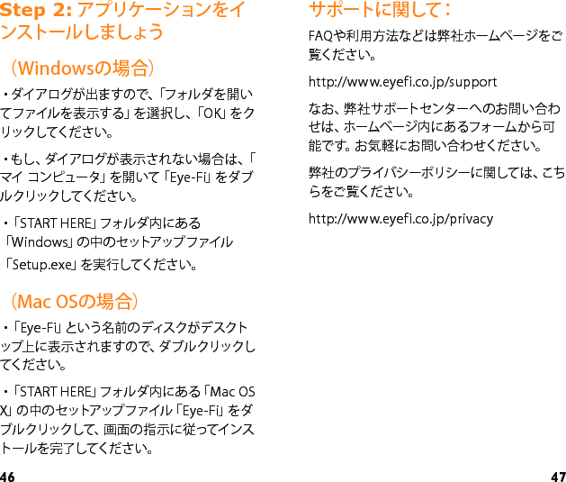 46 47サポートに関して：FAQや利用方法などは弊社ホームページをご覧ください。http://www.eyefi.co.jp/supportなお、弊社サポートセンターへのお問い合わせは、ホームページ内にあるフォームから可能です。お気軽にお問い合わせください。弊社のプライバシーポリシーに関しては、こちらをご覧ください。http://www.eyefi.co.jp/privacy6WHS アプリケーションをインストールしましょう（Windowsの場合）・ダイ ア ログ が 出 ま すの で、「フォル ダ を 開 いてファイルを表示する」を選択し、「OK」をクリックしてください。・もし 、ダイアログが 表 示 さ れ ない 場 合 は 、「マイ   コ ン ピ ュー タ」を 開 い て「 E y e - F i」を ダ ブルクリックしてください。・「 S T A R T   H E R E 」フ ォ ル ダ 内 に あ る「Windows」の中のセットアップファイル「Setup.exe」を実行してください。（Mac OSの場合）・「 E y e - F i 」と い う 名 前 の デ ィ ス ク が デ ス ク トップ上 に 表 示 さ れ ま す の で、ダ ブ ル クリックしてくだ さ い 。・「START HERE」フォルダ内にある「Mac OS X」の中のセットアップファイル「Eye - Fi」をダブルクリックして、画面の指示に従ってインストールを完了してください。