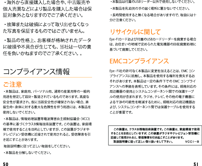 50 51・本 製 品 は 付 属 の U S B リー ダ ー以 外で 使 用 し な いで くだ さ い 。・本 製 品 を 乳 幼 児 の 手 の 届 く場 所 に 置 か な いで くだ さ い 。・長 時 間 使 用 する と熱 くな る 場 合 が ありま す ので 、取 扱 には 十分ご注 意ください。リサイクルに関してEye-Fiカードおよび付属のUSBカードリーダーを廃棄する場合は、お住まいの地域で定められた電気機器の回収廃棄処理に基づいて廃棄してください。EMCコンプライアンスEye- Fi社の許可なく本製品に変更を加えることは、EMC コンプライアンスに抵触し、本製品を使用する権利を喪失するおそれがあります。本製品は一定の条件下での EMC コンプライアンスへの準拠を表明しています。その条件には、規格対応の周辺機器の使用とシステムコンポーネント間での保護ケーブルの使用が含まれます。ラジオ、テレビ、その他の電子機器による干渉の可能性を軽減するために、規格対応の周辺機器および、システムコンポーネント間では保護ケーブルを使用することが重要です。・海 外 から直 接 購 入し た場 合 や、中 古 販 売 や個人売買などにより製品を購入した場合は保証対象外となりますのでご了承ください。・故 障 また は 破 損 に よって 取り出 せ なくなった写真を保証するものではございません。・製 品 の 性 格 上 、お 客 様 が 格 納 さ れ たデ ー タに破損や不具合が生じても、当社は一切の責任を負いかねますのでご了承ください。。コンプライアンス情報ご注意・本 製 品 は 、家 庭 用 、パ ーソナル 用 、通 常 の 産 業 用 等 の 一 般 的用途を想定して設計・製造されているものであります。高度な安全性が要求され、仮に当該安全性が確保されない場合、直接生命・身体に対する重大な危険性を伴う用途には、本製品を使用しないでください。・本 製 品 は 、情 報 処 理 装 置 等 電 波 障 害 自 主 規 制 協 議 会（ V CC I )の基準に基づくクラスB情報技術装置です。この装置は、家庭環境で使用することを目的としていますが、この装置がラジオやテレビジョン受信機に近接されて使 用されると、受信障害を引き起こすことがあります。 取扱説明書に従って正しい取扱をしてください。・本 製 品 を 分 解 し な い でく だ さ い 。