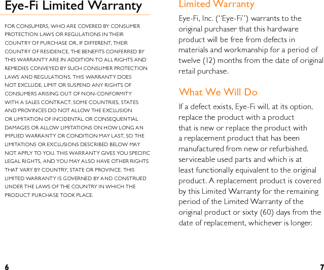 6 7Limited WarrantyEye-Fi, Inc. (“Eye-Fi”) warrants to the original purchaser that this hardware product will be free from defects in materials and workmanship for a period of twelve (12) months from the date of original retail purchase. What We Will DoIf a defect exists, Eye-Fi will, at its option, replace the product with a product that is new or replace the product with a replacement product that has been manufactured from new or refurbished, serviceable used parts and which is at least functionally equivalent to the original product. A replacement product is covered by this Limited Warranty for the remaining period of the Limited Warranty of the original product or sixty (60) days from the date of replacement, whichever is longer. Eye-Fi Limited WarrantyFOR CONSUMERS, WHO ARE COVERED BY CONSUMER PROTECTION LAWS OR REGULATIONS IN THEIR COUNTRY OF PURCHASE OR, IF DIFFERENT, THEIR COUNTRY OF RESIDENCE, THE BENEFITS CONFERRED BY THIS WARRANTY ARE IN ADDITION TO ALL RIGHTS AND REMEDIES CONVEYED BY SUCH CONSUMER PROTECTION LAWS AND REGULATIONS. THIS WARRANTY DOES NOT EXCLUDE, LIMIT OR SUSPEND ANY RIGHTS OF CONSUMERS ARISING OUT OF NON-CONFORMITY WITH A SALES CONTRACT. SOME COUNTRIES, STATES AND PROVINCES DO NOT ALLOW THE EXCLUSION OR LIMITATION OF INCIDENTAL OR CONSEQUENTIAL DAMAGES OR ALLOW LIMITATIONS ON HOW LONG AN IMPLIED WARRANTY OR CONDITION MAY LAST, SO THE LIMITATIONS OR EXCLUSIONS DESCRIBED BELOW MAY NOT APPLY TO YOU. THIS WARRANTY GIVES YOU SPECIFIC LEGAL RIGHTS, AND YOU MAY ALSO HAVE OTHER RIGHTS THAT VARY BY COUNTRY, STATE OR PROVINCE. THIS LIMITED WARRANTY IS GOVERNED BY AND CONSTRUED UNDER THE LAWS OF THE COUNTRY IN WHICH THE PRODUCT PURCHASE TOOK PLACE.