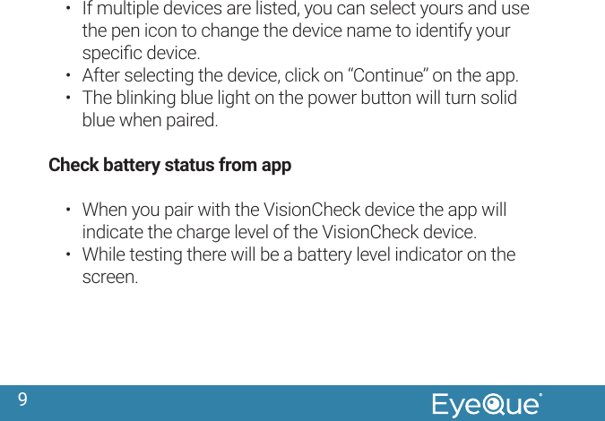 9&bull;  If multiple devices are listed, you can select yours and use the pen icon to change the device name to identify your speciﬁc device. &bull;  After selecting the device, click on &ldquo;Continue&rdquo; on the app.&bull;  The blinking blue light on the power button will turn solid blue when paired. Check battery status from app&bull;  When you pair with the VisionCheck device the app will indicate the charge level of the VisionCheck device.&bull;  While testing there will be a battery level indicator on the screen.