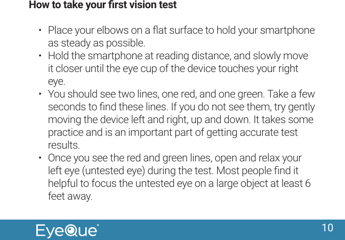 10How to take your rst vision test&bull;  Place your elbows on a ﬂat surface to hold your smartphone as steady as possible.&bull;  Hold the smartphone at reading distance, and slowly move it closer until the eye cup of the device touches your right eye.&bull;  You should see two lines, one red, and one green. Take a few seconds to ﬁnd these lines. If you do not see them, try gently moving the device left and right, up and down. It takes some practice and is an important part of getting accurate test results.&bull;  Once you see the red and green lines, open and relax your left eye (untested eye) during the test. Most people ﬁnd it helpful to focus the untested eye on a large object at least 6 feet away.