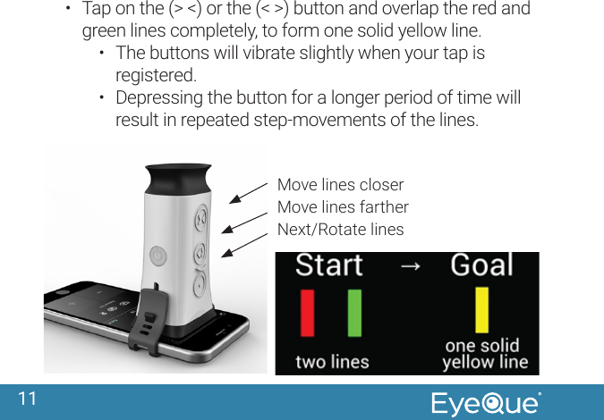 11&bull;  Tap on the (> <) or the (< >) button and overlap the red and green lines completely, to form one solid yellow line.&bull;  The buttons will vibrate slightly when your tap is registered.&bull;  Depressing the button for a longer period of time will result in repeated step-movements of the lines.Move lines closerMove lines fartherNext/Rotate lines