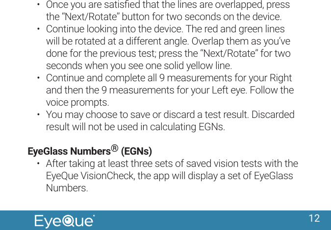 12&bull;  Once you are satisﬁed that the lines are overlapped, press the &ldquo;Next/Rotate&rdquo; button for two seconds on the device.&bull;  Continue looking into the device. The red and green lines will be rotated at a different angle. Overlap them as you&rsquo;ve done for the previous test; press the &ldquo;Next/Rotate&rdquo; for two seconds when you see one solid yellow line.&bull;  Continue and complete all 9 measurements for your Right and then the 9 measurements for your Left eye. Follow the voice prompts.&bull;  You may choose to save or discard a test result. Discarded result will not be used in calculating EGNs.EyeGlass Numbers&reg; (EGNs)&bull;  After taking at least three sets of saved vision tests with the EyeQue VisionCheck, the app will display a set of EyeGlass Numbers. 