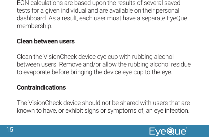 15EGN calculations are based upon the results of several saved tests for a given individual and are available on their personal dashboard. As a result, each user must have a separate EyeQue membership.Clean between usersClean the VisionCheck device eye cup with rubbing alcohol between users. Remove and/or allow the rubbing alcohol residue to evaporate before bringing the device eye-cup to the eye.ContraindicationsThe VisionCheck device should not be shared with users that are known to have, or exhibit signs or symptoms of, an eye infection.