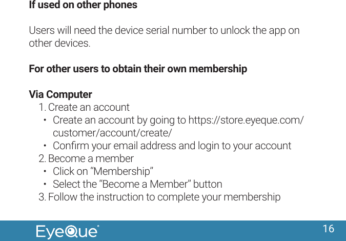 16If used on other phonesUsers will need the device serial number to unlock the app on other devices.For other users to obtain their own membershipVia Computer1. Create an account&bull;  Create an account by going to https://store.eyeque.com/customer/account/create/&bull;  Conﬁrm your email address and login to your account2. Become a member&bull;  Click on &ldquo;Membership&rdquo; &bull;  Select the &ldquo;Become a Member&rdquo; button3. Follow the instruction to complete your membership
