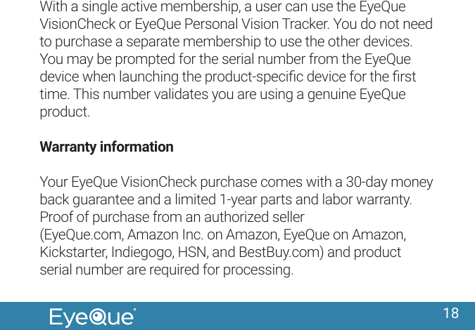 18With a single active membership, a user can use the EyeQue VisionCheck or EyeQue Personal Vision Tracker. You do not need to purchase a separate membership to use the other devices. You may be prompted for the serial number from the EyeQue device when launching the product-speciﬁc device for the ﬁrst time. This number validates you are using a genuine EyeQue product. Warranty informationYour EyeQue VisionCheck purchase comes with a 30-day money back guarantee and a limited 1-year parts and labor warranty. Proof of purchase from an authorized seller (EyeQue.com, Amazon Inc. on Amazon, EyeQue on Amazon, Kickstarter, Indiegogo, HSN, and BestBuy.com) and product serial number are required for processing.